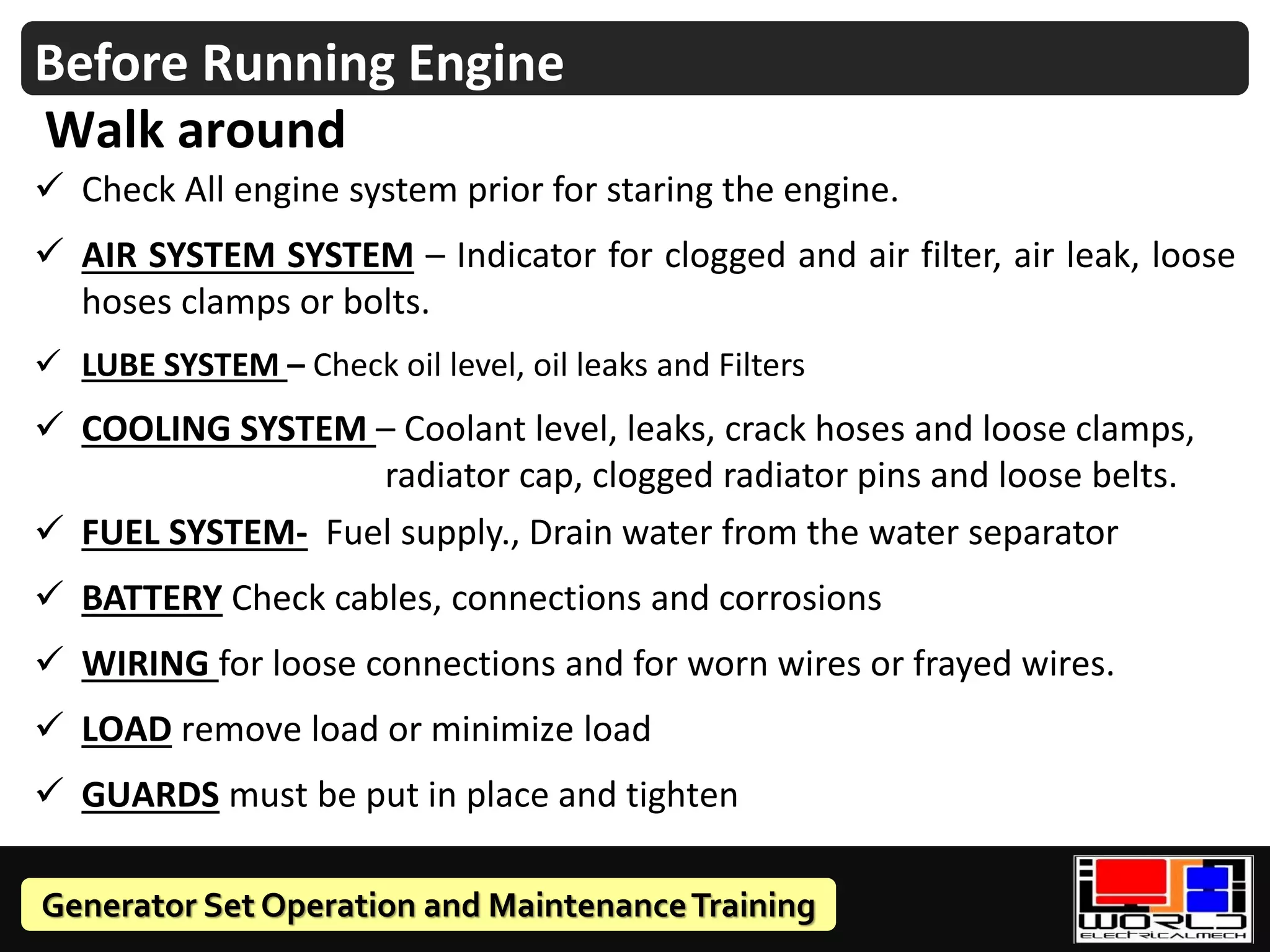 Generator Set Operation and MaintenanceTraining
✓ Check All engine system prior for staring the engine.
✓ AIR SYSTEM SYSTEM – Indicator for clogged and air filter, air leak, loose
hoses clamps or bolts.
✓ LUBE SYSTEM – Check oil level, oil leaks and Filters
✓ COOLING SYSTEM – Coolant level, leaks, crack hoses and loose clamps,
radiator cap, clogged radiator pins and loose belts.
✓ FUEL SYSTEM- Fuel supply., Drain water from the water separator
✓ BATTERY Check cables, connections and corrosions
✓ WIRING for loose connections and for worn wires or frayed wires.
✓ LOAD remove load or minimize load
✓ GUARDS must be put in place and tighten
Before Running Engine
Walk around
 