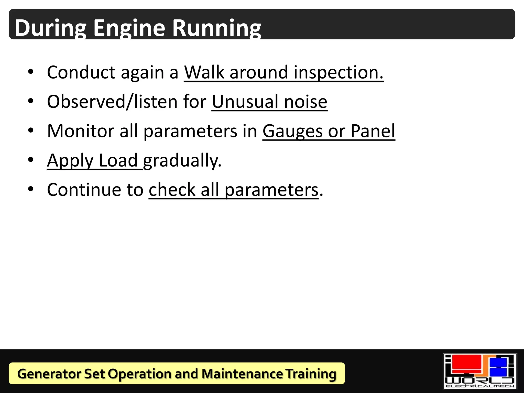 Generator Set Operation and MaintenanceTraining
• Conduct again a Walk around inspection.
• Observed/listen for Unusual noise
• Monitor all parameters in Gauges or Panel
• Apply Load gradually.
• Continue to check all parameters.
During Engine Running
 