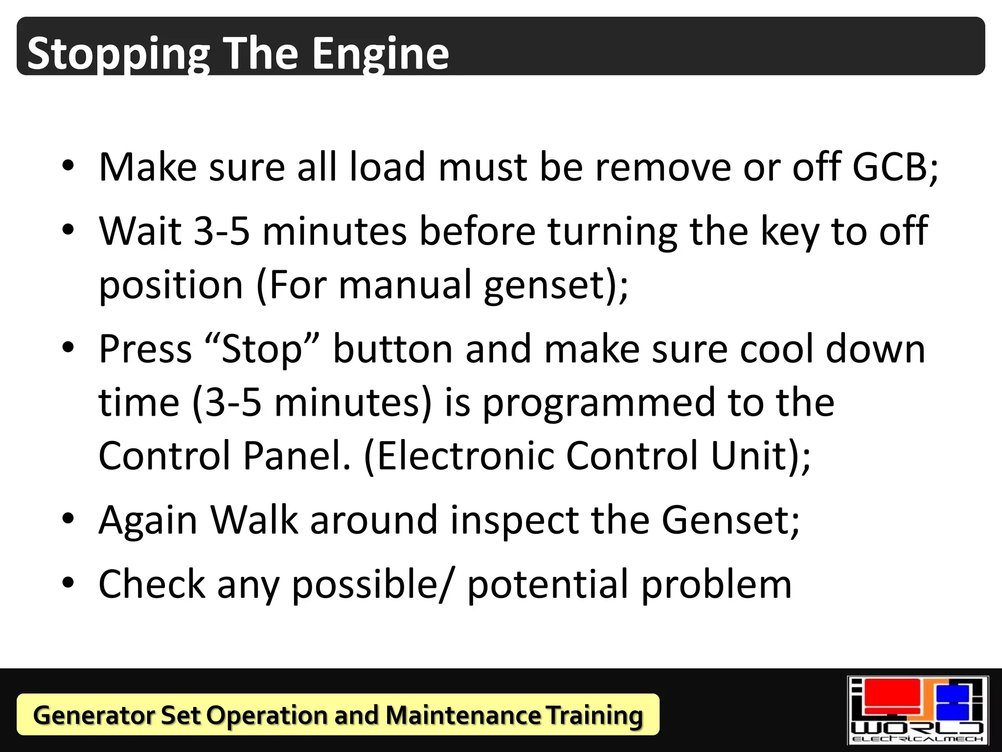 Generator Set Operation and MaintenanceTraining
• Make sure all load must be remove or off GCB;
• Wait 3-5 minutes before turning the key to off
position (For manual genset);
• Press “Stop” button and make sure cool down
time (3-5 minutes) is programmed to the
Control Panel. (Electronic Control Unit);
• Again Walk around inspect the Genset;
• Check any possible/ potential problem
Stopping The Engine
 