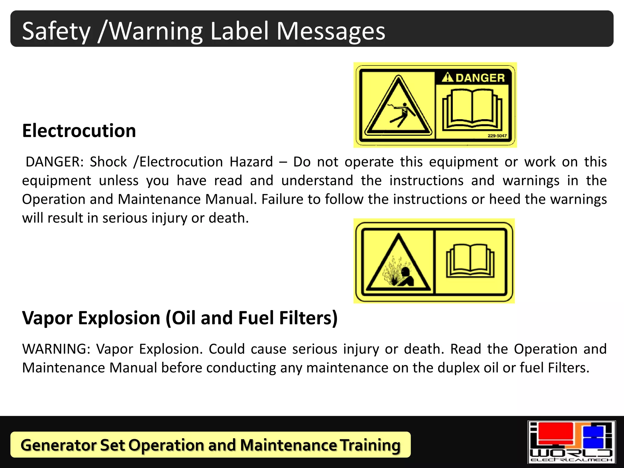 Generator Set Operation and MaintenanceTraining
Safety /Warning Label Messages
Electrocution
DANGER: Shock /Electrocution Hazard – Do not operate this equipment or work on this
equipment unless you have read and understand the instructions and warnings in the
Operation and Maintenance Manual. Failure to follow the instructions or heed the warnings
will result in serious injury or death.
Vapor Explosion (Oil and Fuel Filters)
WARNING: Vapor Explosion. Could cause serious injury or death. Read the Operation and
Maintenance Manual before conducting any maintenance on the duplex oil or fuel Filters.
 