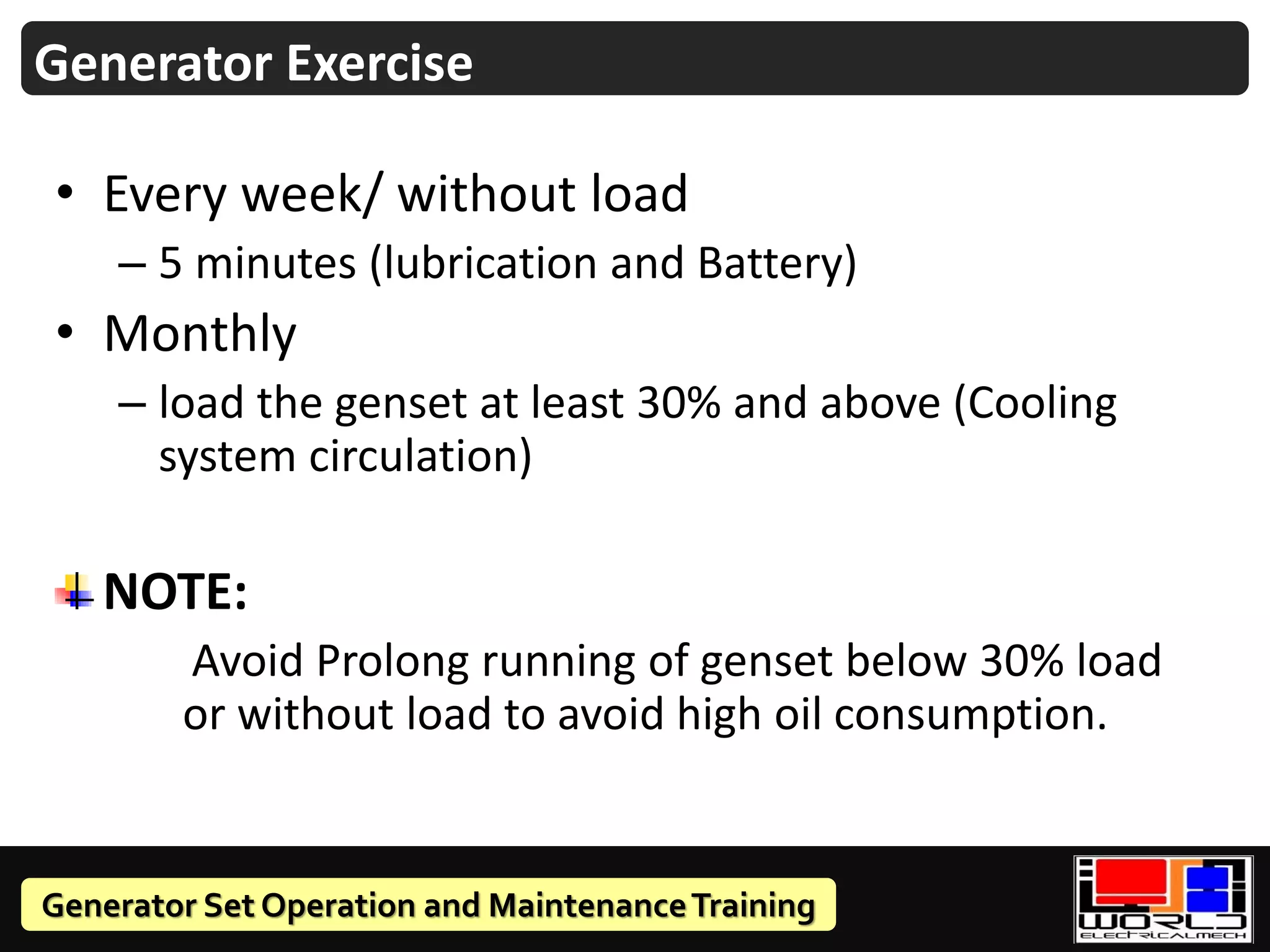 Generator Set Operation and MaintenanceTraining
• Every week/ without load
– 5 minutes (lubrication and Battery)
• Monthly
– load the genset at least 30% and above (Cooling
system circulation)
NOTE:
Avoid Prolong running of genset below 30% load
or without load to avoid high oil consumption.
Generator Exercise
 