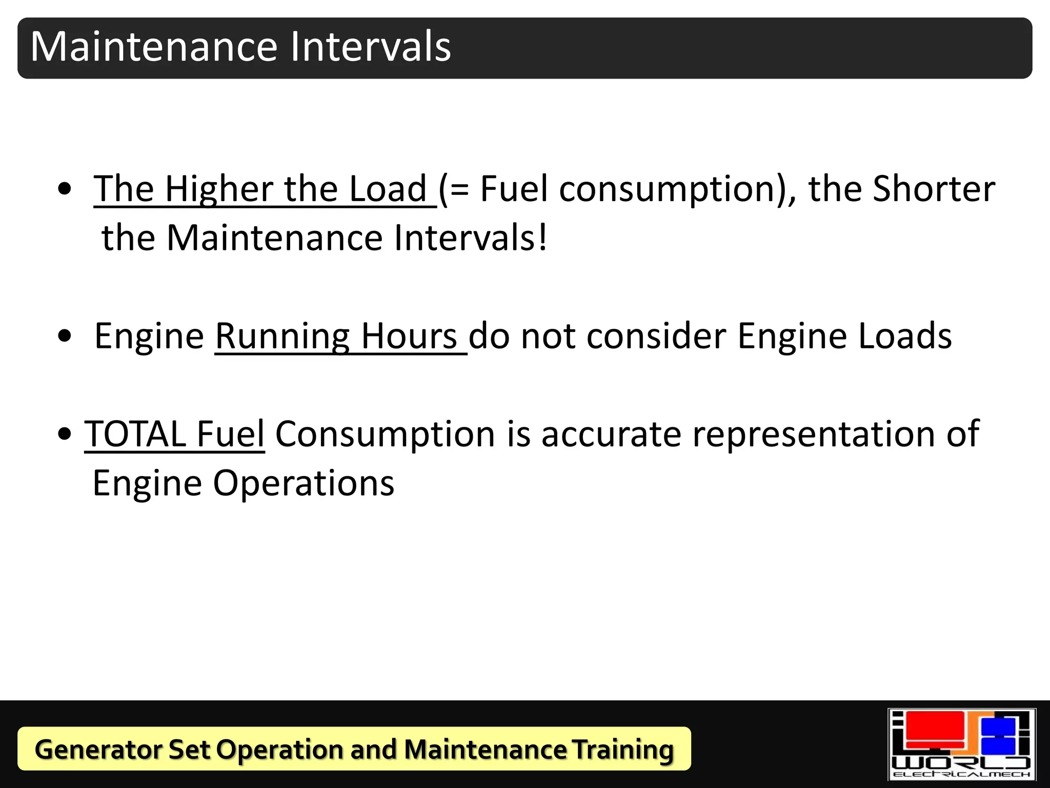 Generator Set Operation and MaintenanceTraining
Maintenance Intervals
• The Higher the Load (= Fuel consumption), the Shorter
the Maintenance Intervals!
• Engine Running Hours do not consider Engine Loads
• TOTAL Fuel Consumption is accurate representation of
Engine Operations
 