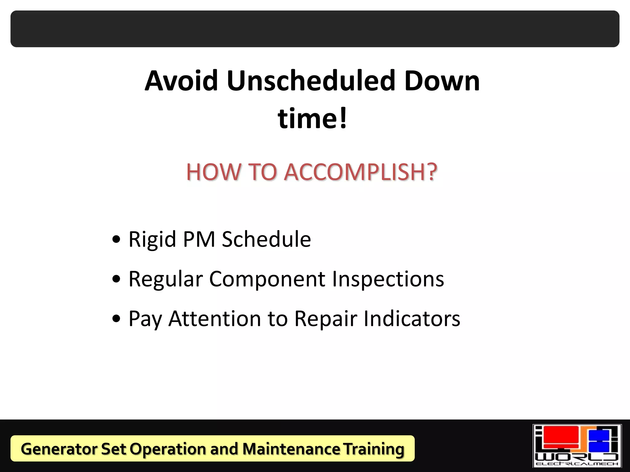 Generator Set Operation and MaintenanceTraining
Avoid Unscheduled Down
time!
HOW TO ACCOMPLISH?
• Rigid PM Schedule
• Regular Component Inspections
• Pay Attention to Repair Indicators
 