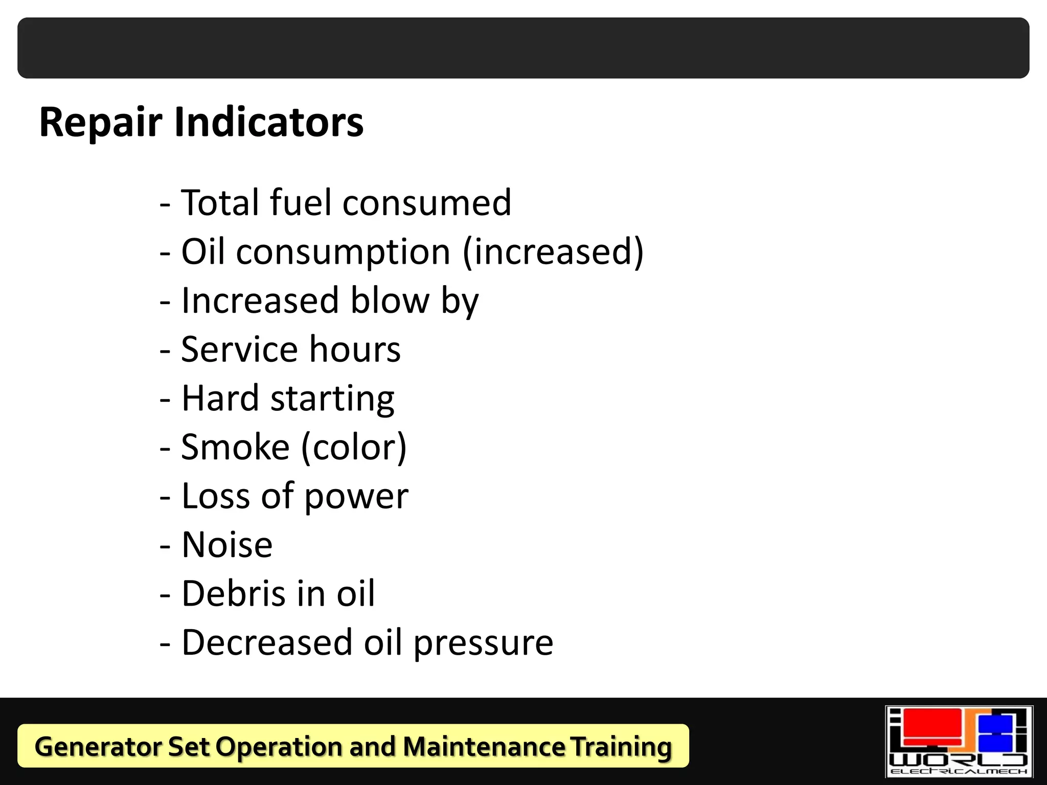 Generator Set Operation and MaintenanceTraining
Repair Indicators
- Total fuel consumed
- Oil consumption (increased)
- Increased blow by
- Service hours
- Hard starting
- Smoke (color)
- Loss of power
- Noise
- Debris in oil
- Decreased oil pressure
 