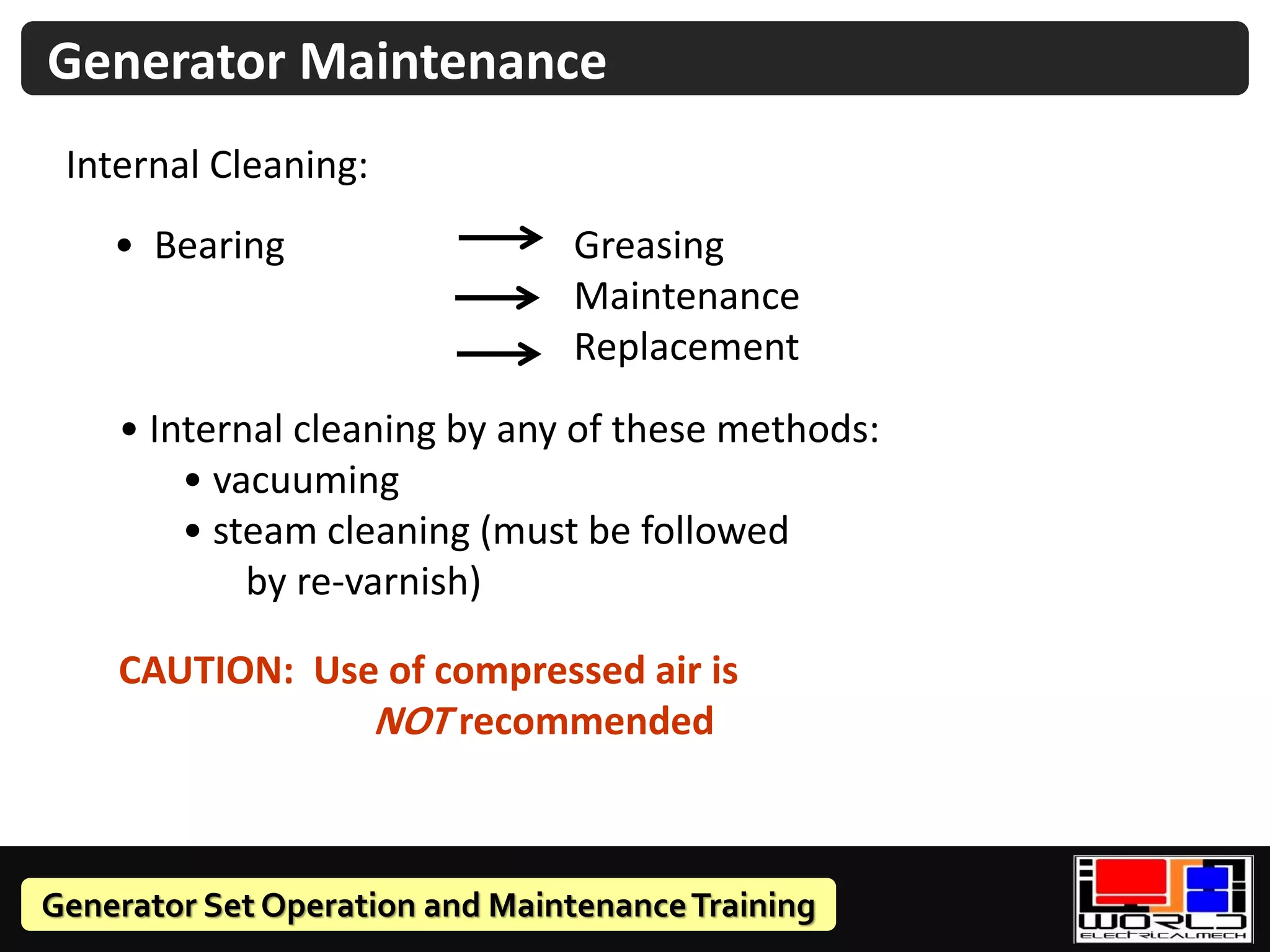 Generator Set Operation and MaintenanceTraining
Generator Maintenance
Internal Cleaning:
• Bearing Greasing
Maintenance
Replacement
• Internal cleaning by any of these methods:
• vacuuming
• steam cleaning (must be followed
by re-varnish)
CAUTION: Use of compressed air is
NOT recommended
 