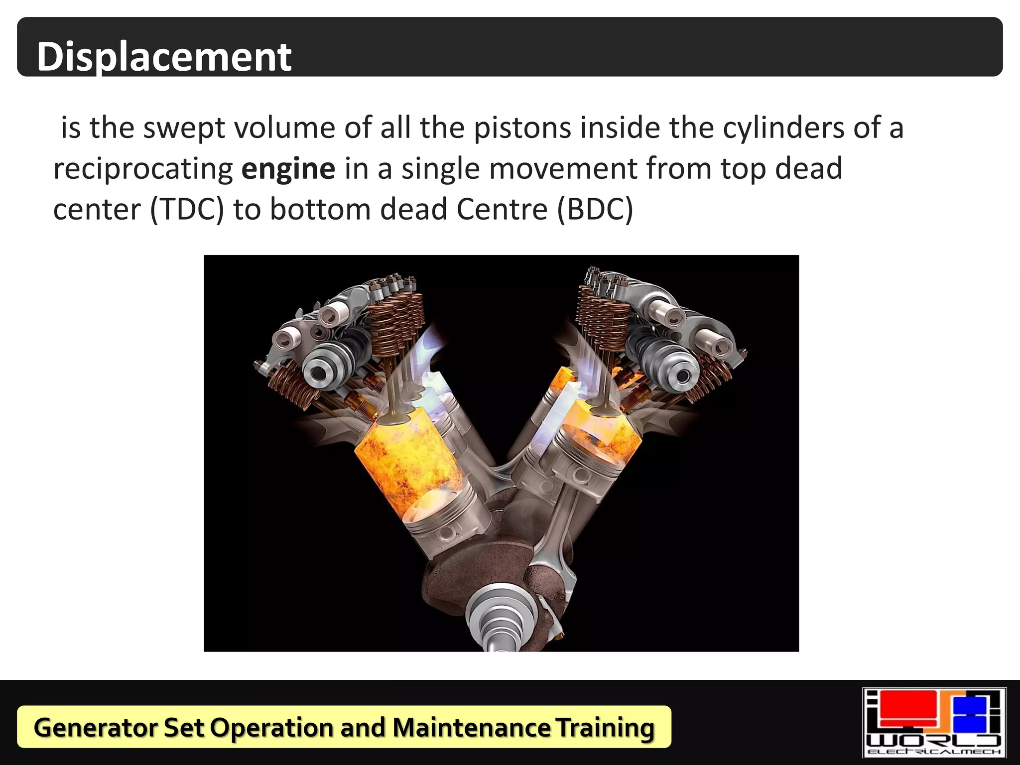 Generator Set Operation and MaintenanceTraining
Displacement
is the swept volume of all the pistons inside the cylinders of a
reciprocating engine in a single movement from top dead
center (TDC) to bottom dead Centre (BDC)
 