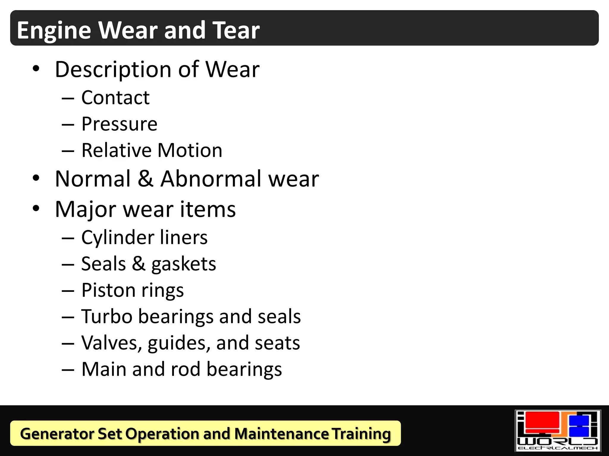 Generator Set Operation and MaintenanceTraining
Engine Wear and Tear
• Description of Wear
– Contact
– Pressure
– Relative Motion
• Normal & Abnormal wear
• Major wear items
– Cylinder liners
– Seals & gaskets
– Piston rings
– Turbo bearings and seals
– Valves, guides, and seats
– Main and rod bearings
 
