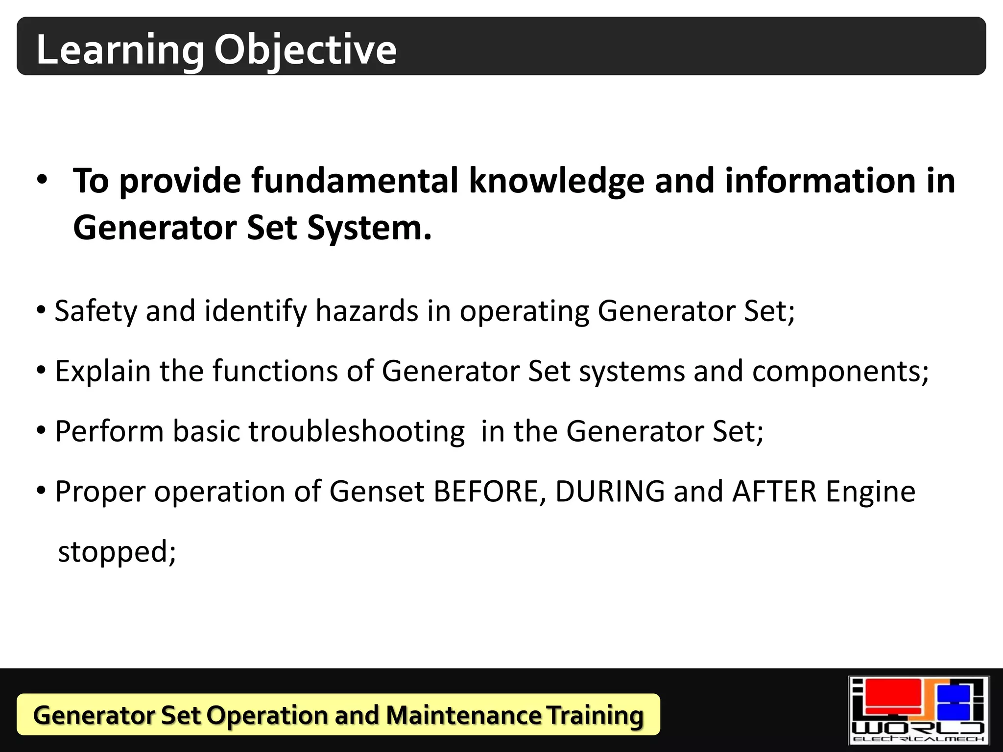 Generator Set Operation and MaintenanceTraining
• To provide fundamental knowledge and information in
Generator Set System.
• Safety and identify hazards in operating Generator Set;
• Explain the functions of Generator Set systems and components;
• Perform basic troubleshooting in the Generator Set;
• Proper operation of Genset BEFORE, DURING and AFTER Engine
stopped;
Learning Objective
 
