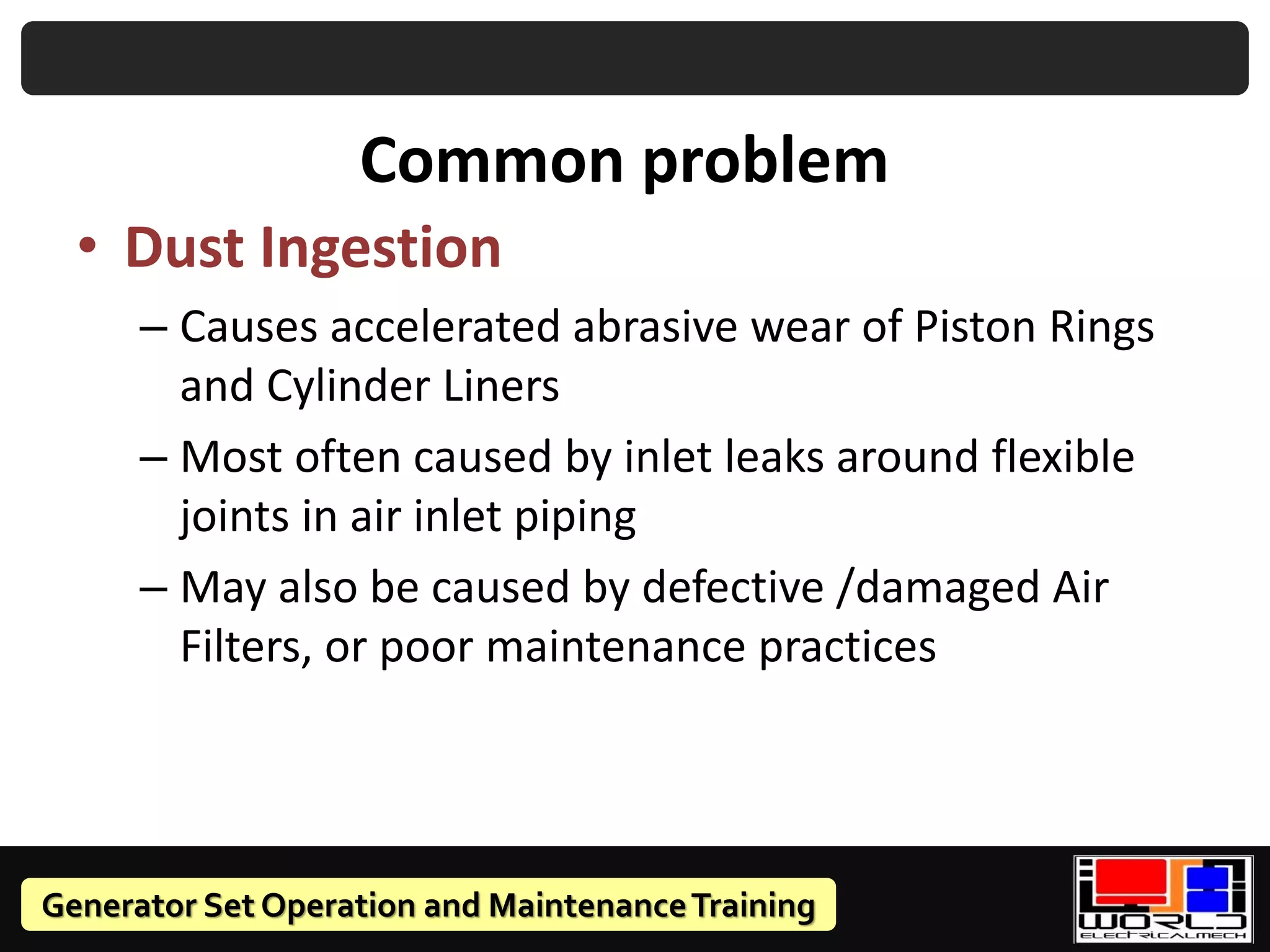 Generator Set Operation and MaintenanceTraining
Common problem
• Dust Ingestion
– Causes accelerated abrasive wear of Piston Rings
and Cylinder Liners
– Most often caused by inlet leaks around flexible
joints in air inlet piping
– May also be caused by defective /damaged Air
Filters, or poor maintenance practices
 