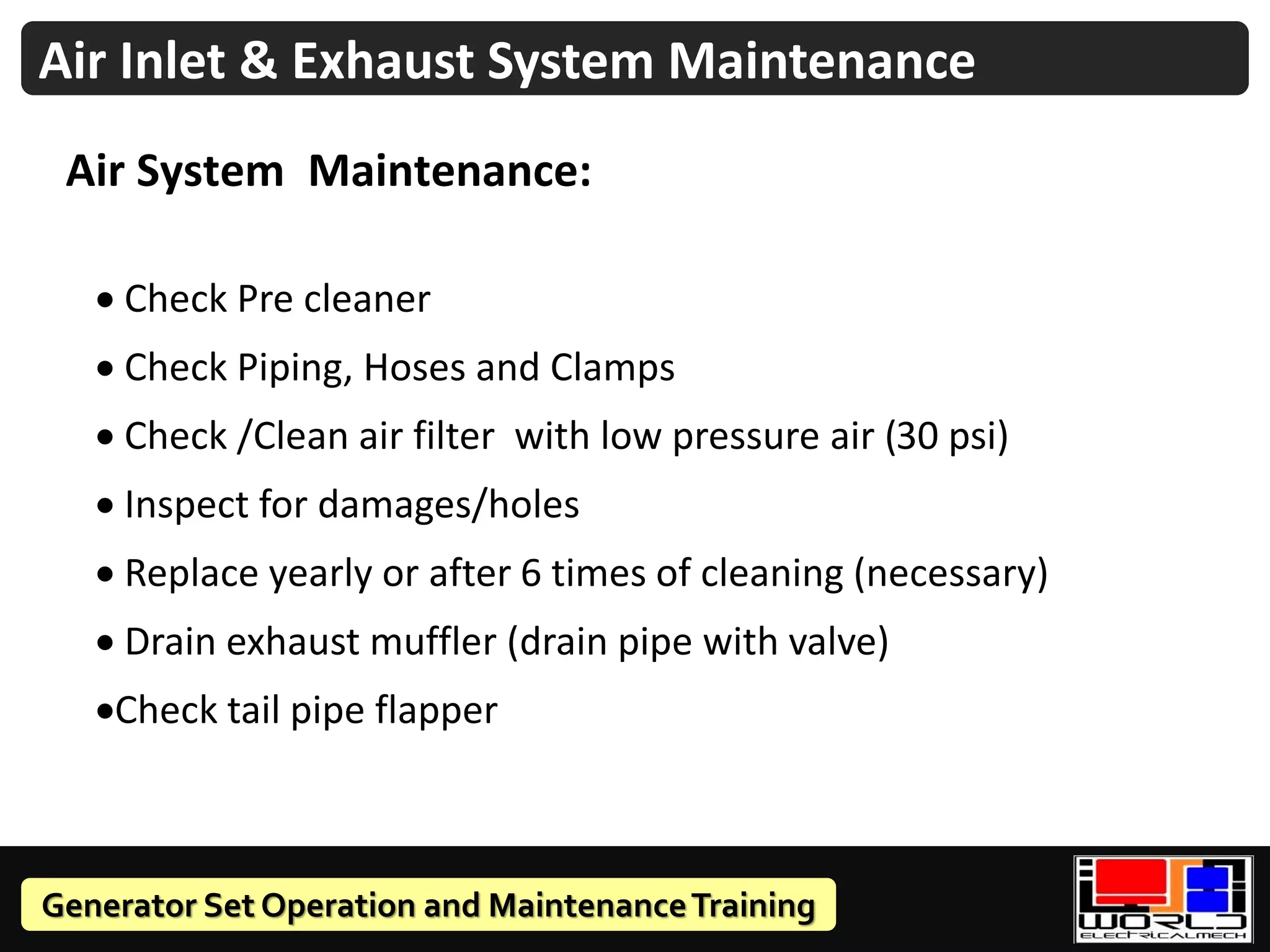 Generator Set Operation and MaintenanceTraining
Air Inlet & Exhaust System Maintenance
Air System Maintenance:
• Check Pre cleaner
• Check Piping, Hoses and Clamps
• Check /Clean air filter with low pressure air (30 psi)
• Inspect for damages/holes
• Replace yearly or after 6 times of cleaning (necessary)
• Drain exhaust muffler (drain pipe with valve)
•Check tail pipe flapper
 
