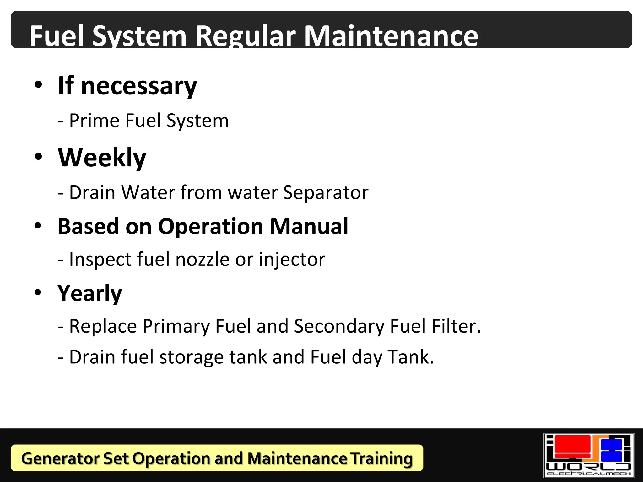 Generator Set Operation and MaintenanceTraining
• If necessary
- Prime Fuel System
• Weekly
- Drain Water from water Separator
• Based on Operation Manual
- Inspect fuel nozzle or injector
• Yearly
- Replace Primary Fuel and Secondary Fuel Filter.
- Drain fuel storage tank and Fuel day Tank.
Fuel System Regular Maintenance
 