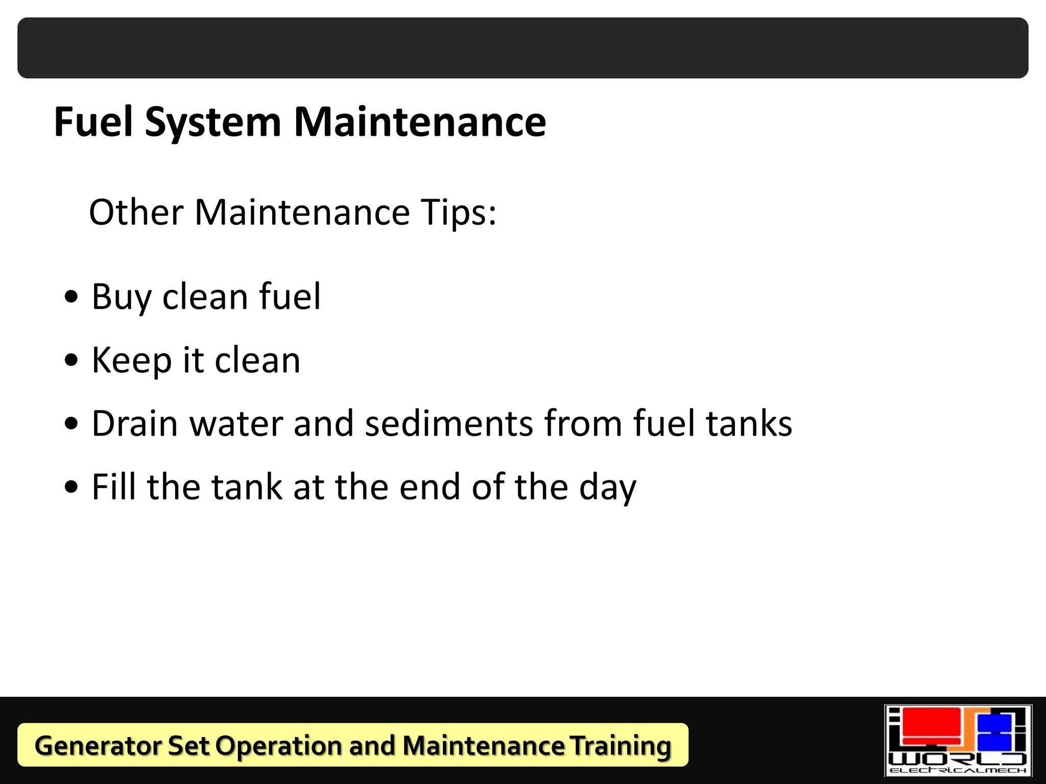 Generator Set Operation and MaintenanceTraining
Fuel System Maintenance
Other Maintenance Tips:
• Buy clean fuel
• Keep it clean
• Drain water and sediments from fuel tanks
• Fill the tank at the end of the day
 