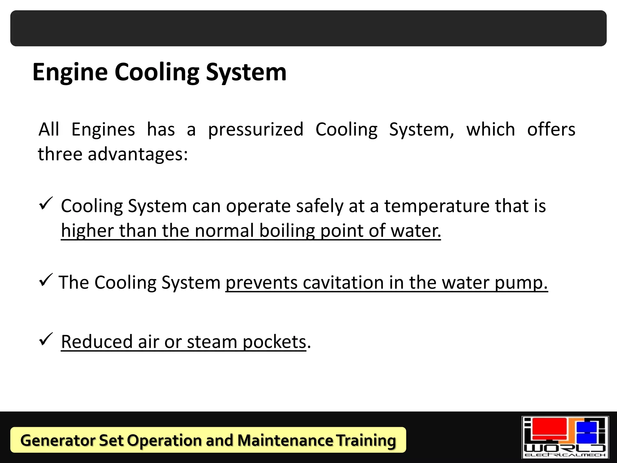 Generator Set Operation and MaintenanceTraining
Engine Cooling System
All Engines has a pressurized Cooling System, which offers
three advantages:
✓ Cooling System can operate safely at a temperature that is
higher than the normal boiling point of water.
✓ The Cooling System prevents cavitation in the water pump.
✓ Reduced air or steam pockets.
 