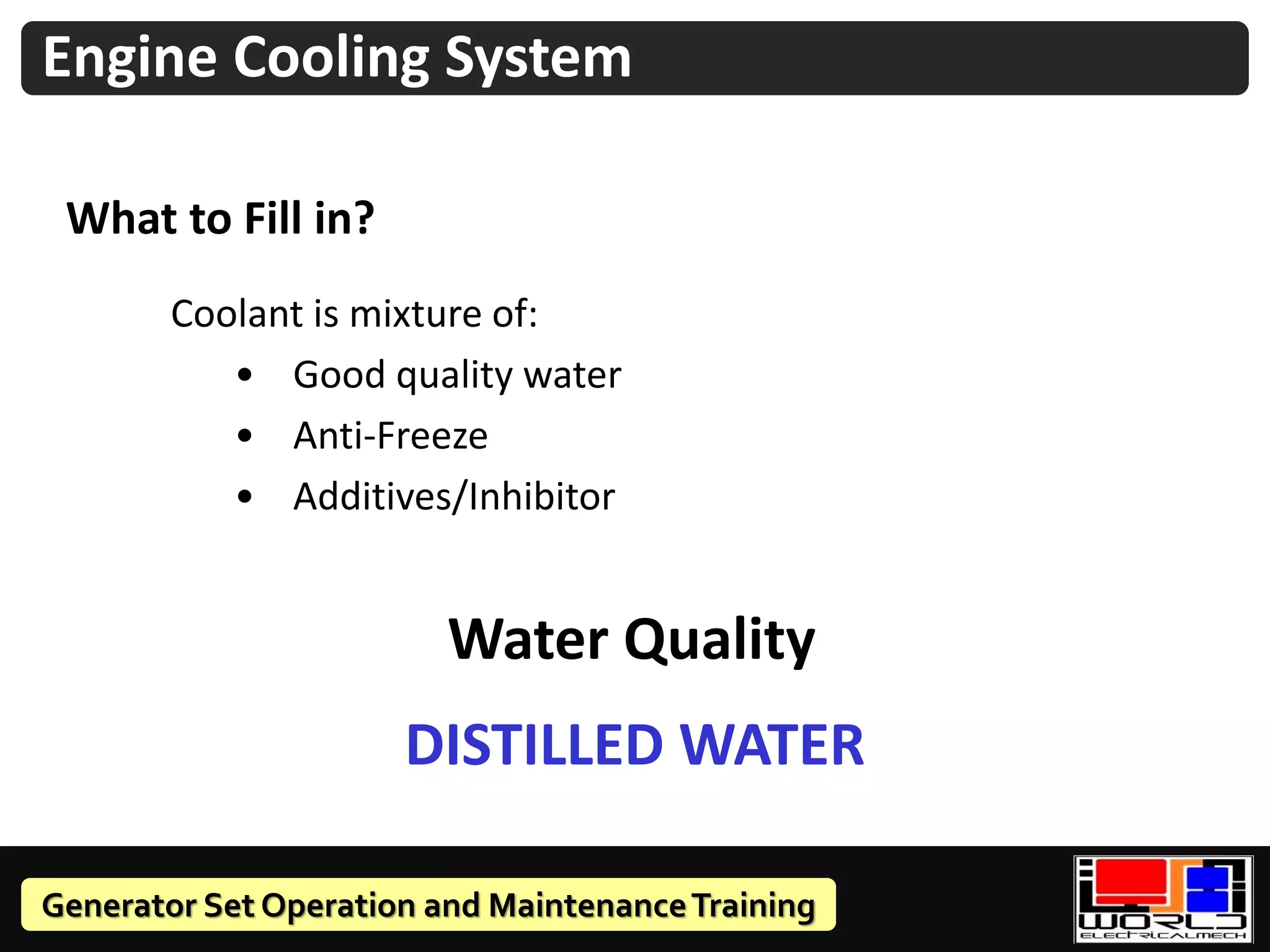 Generator Set Operation and MaintenanceTraining
Coolant is mixture of:
• Good quality water
• Anti-Freeze
• Additives/Inhibitor
What to Fill in?
Engine Cooling System
Water Quality
DISTILLED WATER
 