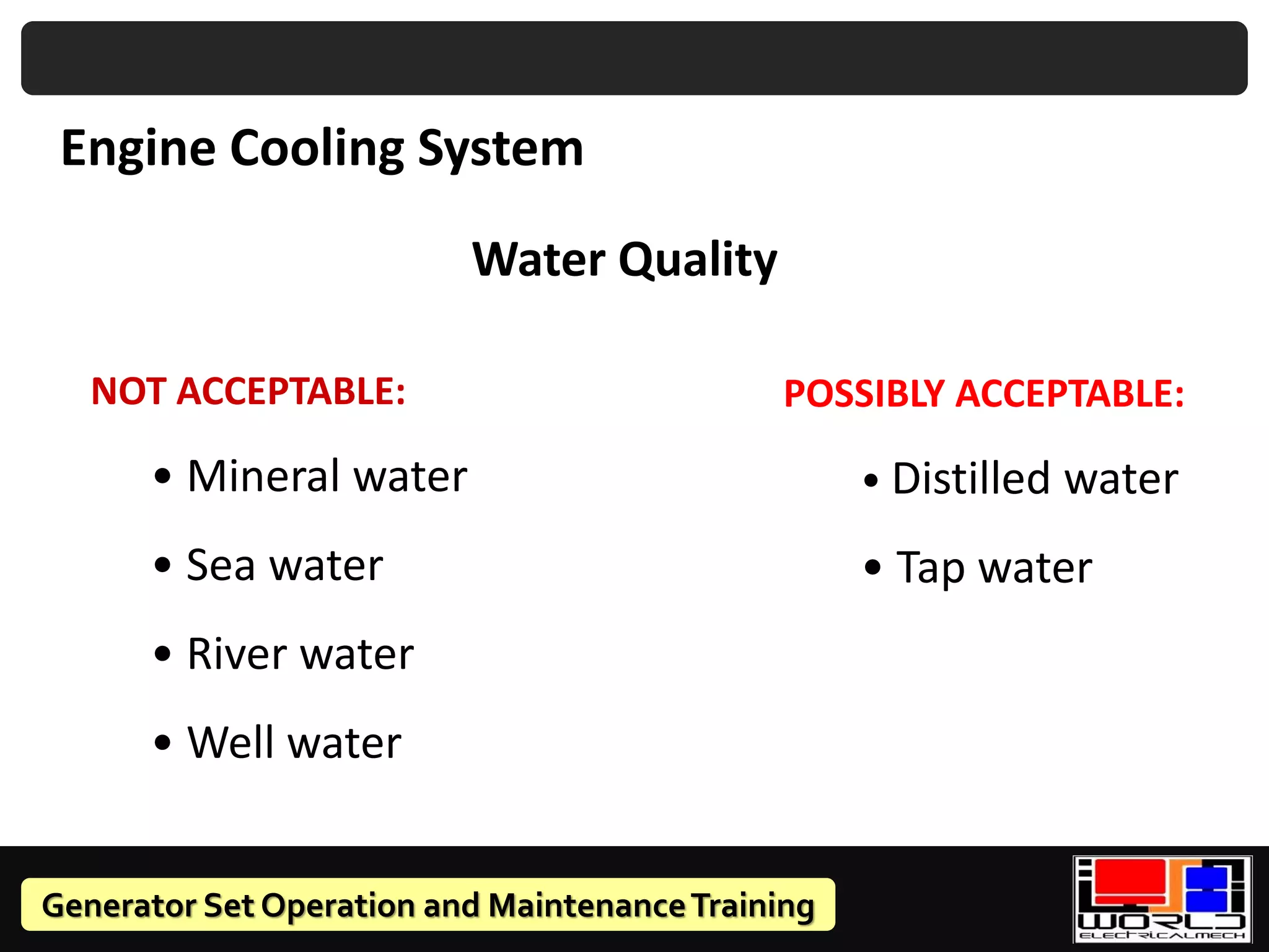 Generator Set Operation and MaintenanceTraining
Water Quality
POSSIBLY ACCEPTABLE:
• Distilled water
• Tap water
Engine Cooling System
NOT ACCEPTABLE:
• Mineral water
• Sea water
• River water
• Well water
 