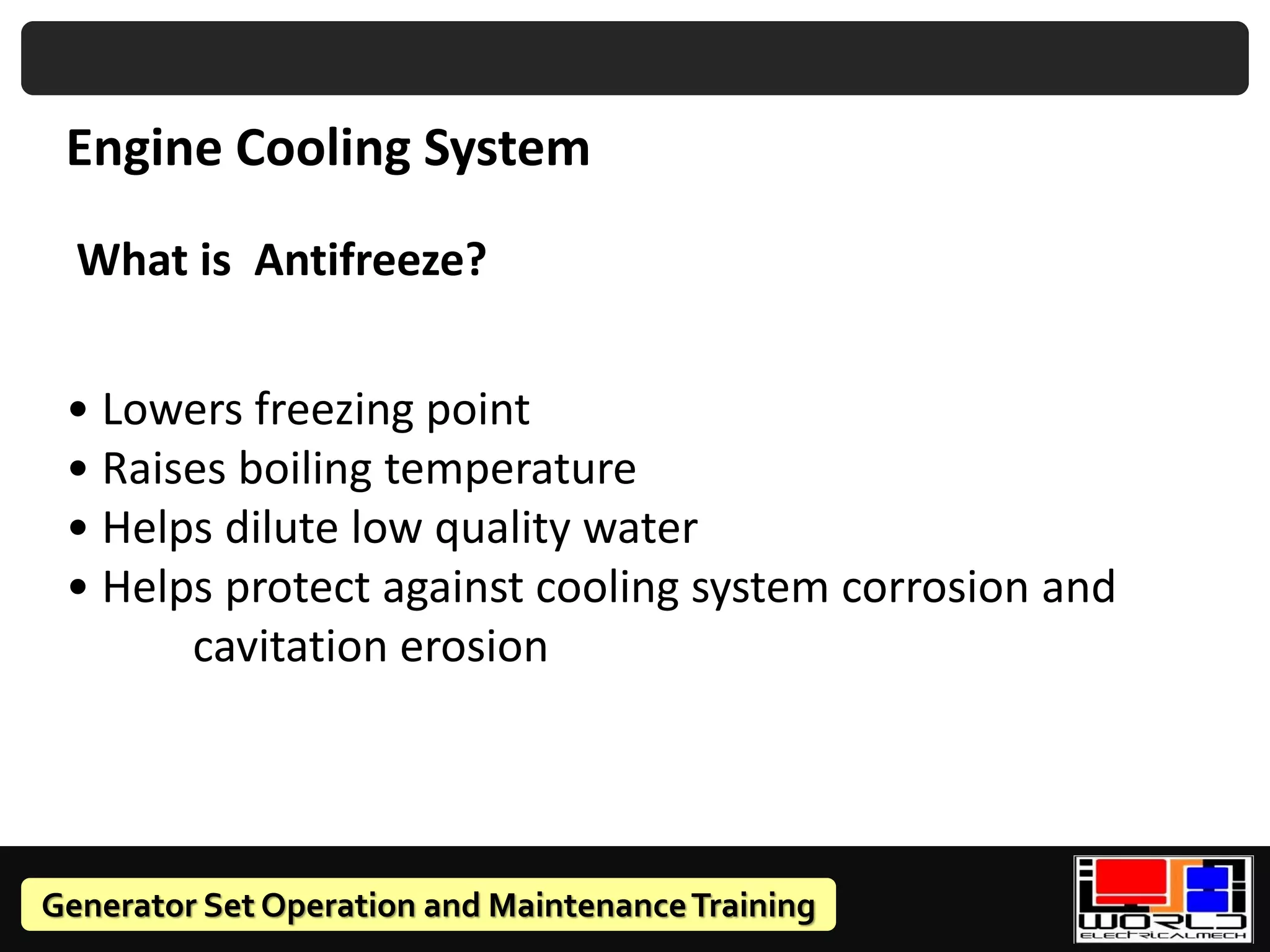 Generator Set Operation and MaintenanceTraining
What is Antifreeze?
• Lowers freezing point
• Raises boiling temperature
• Helps dilute low quality water
• Helps protect against cooling system corrosion and
cavitation erosion
Engine Cooling System
 