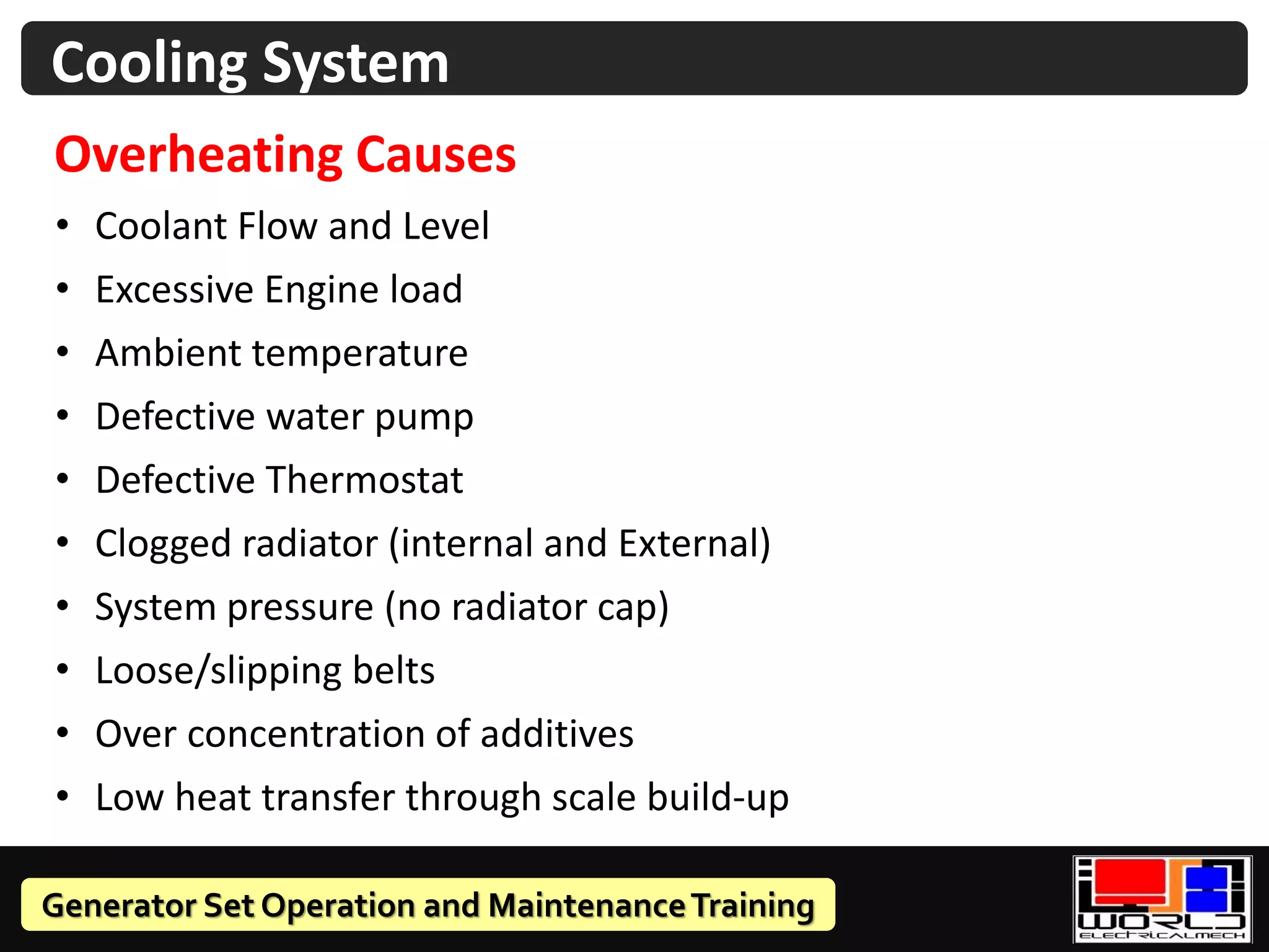 Generator Set Operation and MaintenanceTraining
Cooling System
Overheating Causes
• Coolant Flow and Level
• Excessive Engine load
• Ambient temperature
• Defective water pump
• Defective Thermostat
• Clogged radiator (internal and External)
• System pressure (no radiator cap)
• Loose/slipping belts
• Over concentration of additives
• Low heat transfer through scale build-up
 