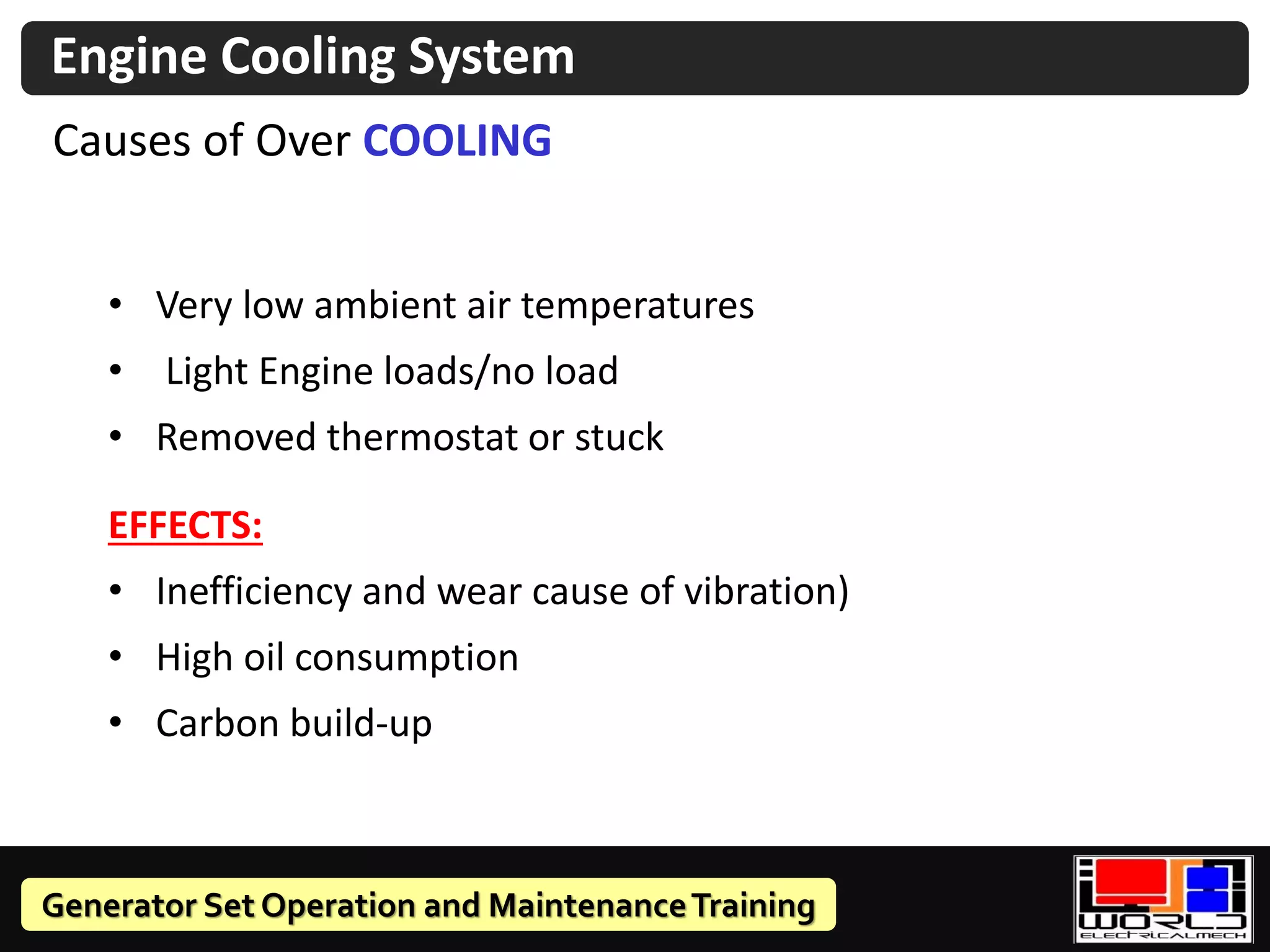 Generator Set Operation and MaintenanceTraining
Causes of Over COOLING
• Very low ambient air temperatures
• Light Engine loads/no load
• Removed thermostat or stuck
EFFECTS:
• Inefficiency and wear cause of vibration)
• High oil consumption
• Carbon build-up
Engine Cooling System
 