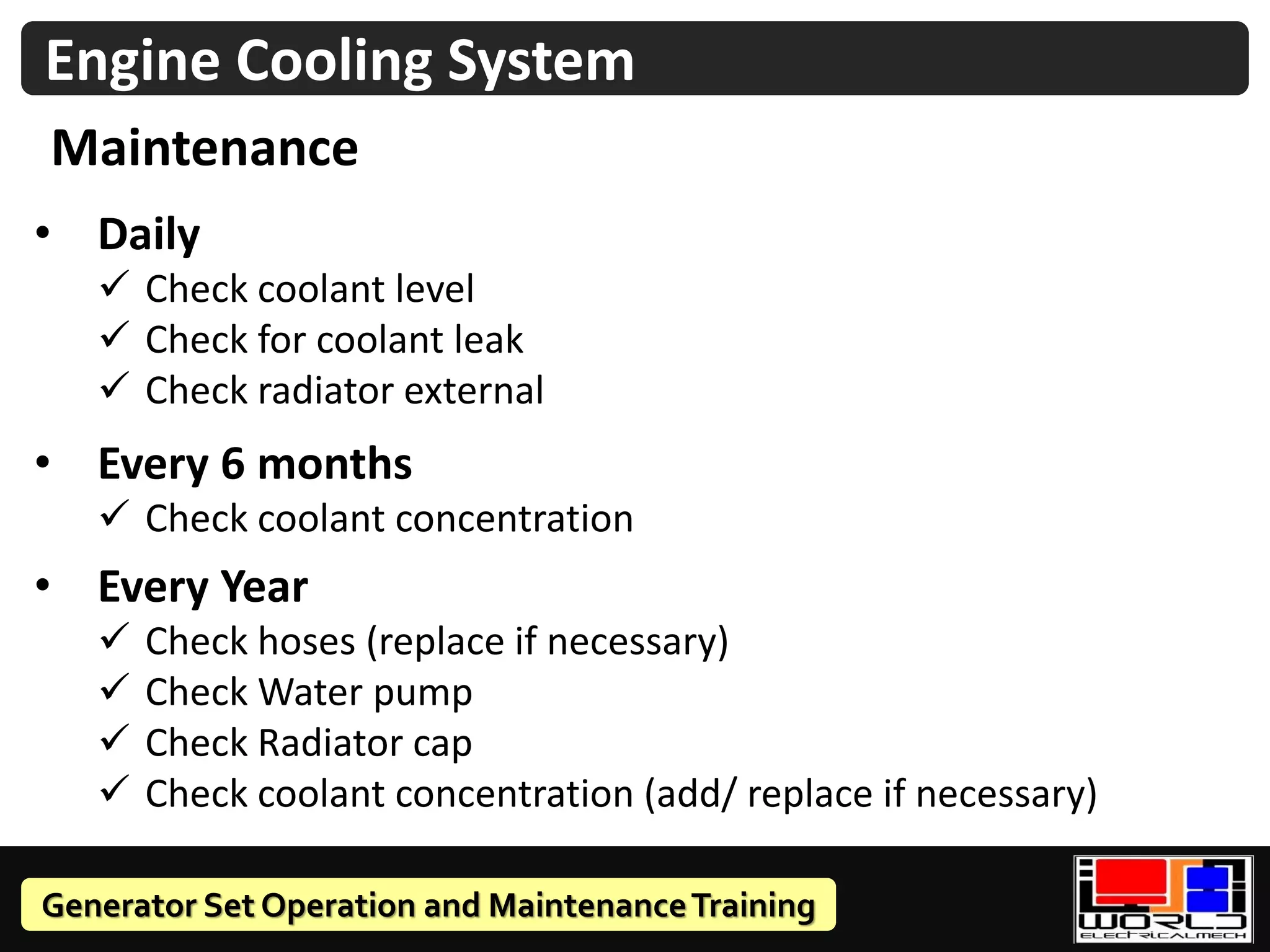 Generator Set Operation and MaintenanceTraining
Engine Cooling System
Maintenance
• Daily
✓ Check coolant level
✓ Check for coolant leak
✓ Check radiator external
• Every 6 months
✓ Check coolant concentration
• Every Year
✓ Check hoses (replace if necessary)
✓ Check Water pump
✓ Check Radiator cap
✓ Check coolant concentration (add/ replace if necessary)
 