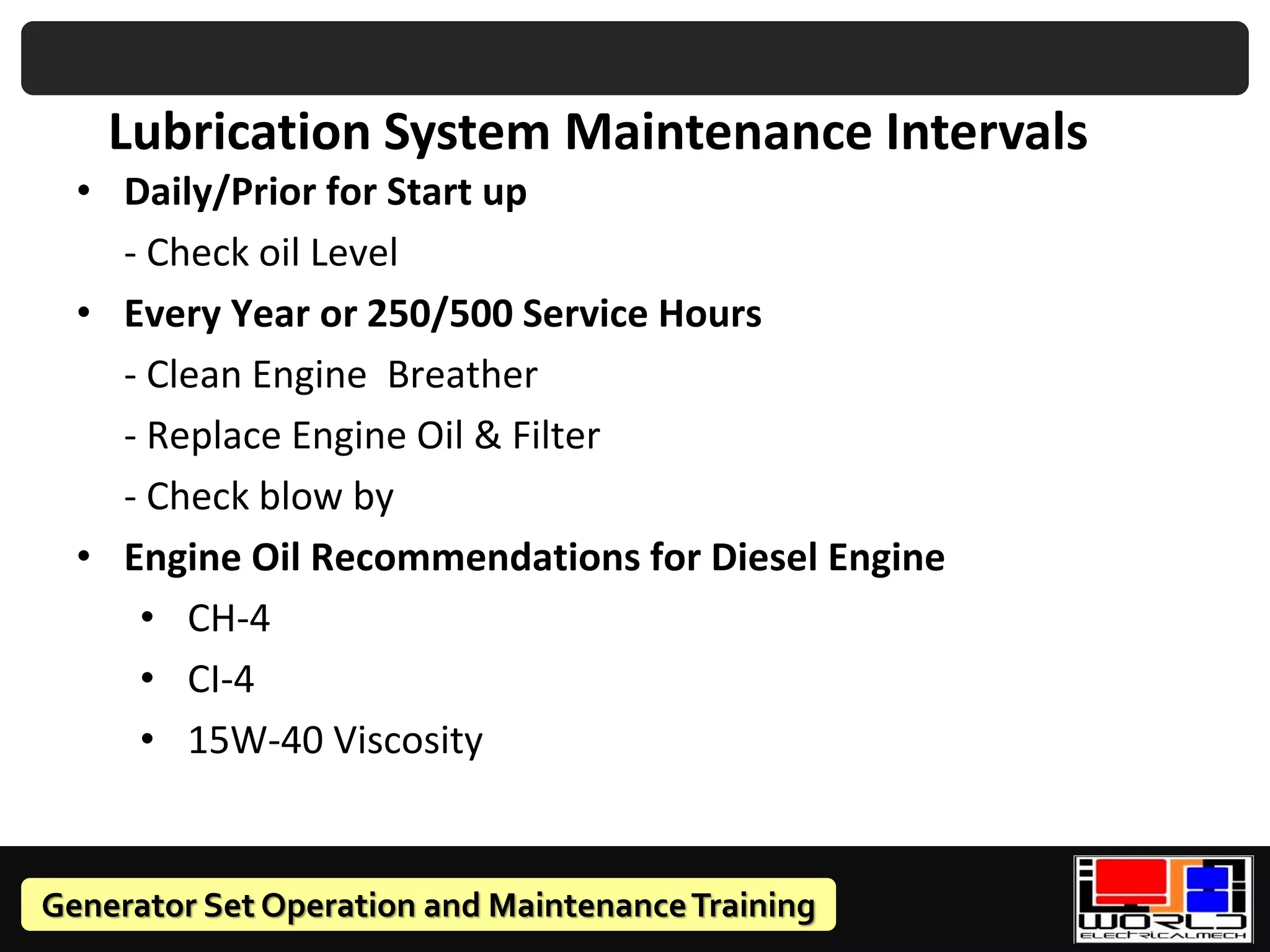 Generator Set Operation and MaintenanceTraining
• Daily/Prior for Start up
- Check oil Level
• Every Year or 250/500 Service Hours
- Clean Engine Breather
- Replace Engine Oil & Filter
- Check blow by
• Engine Oil Recommendations for Diesel Engine
• CH-4
• CI-4
• 15W-40 Viscosity
Lubrication System Maintenance Intervals
 