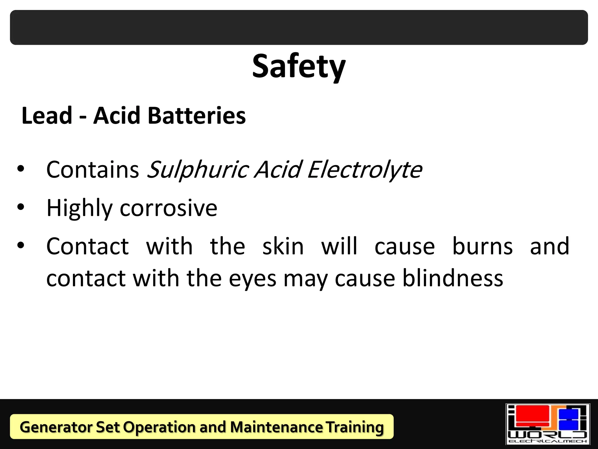 Generator Set Operation and MaintenanceTraining
Safety
• Contains Sulphuric Acid Electrolyte
• Highly corrosive
• Contact with the skin will cause burns and
contact with the eyes may cause blindness
Lead - Acid Batteries
 