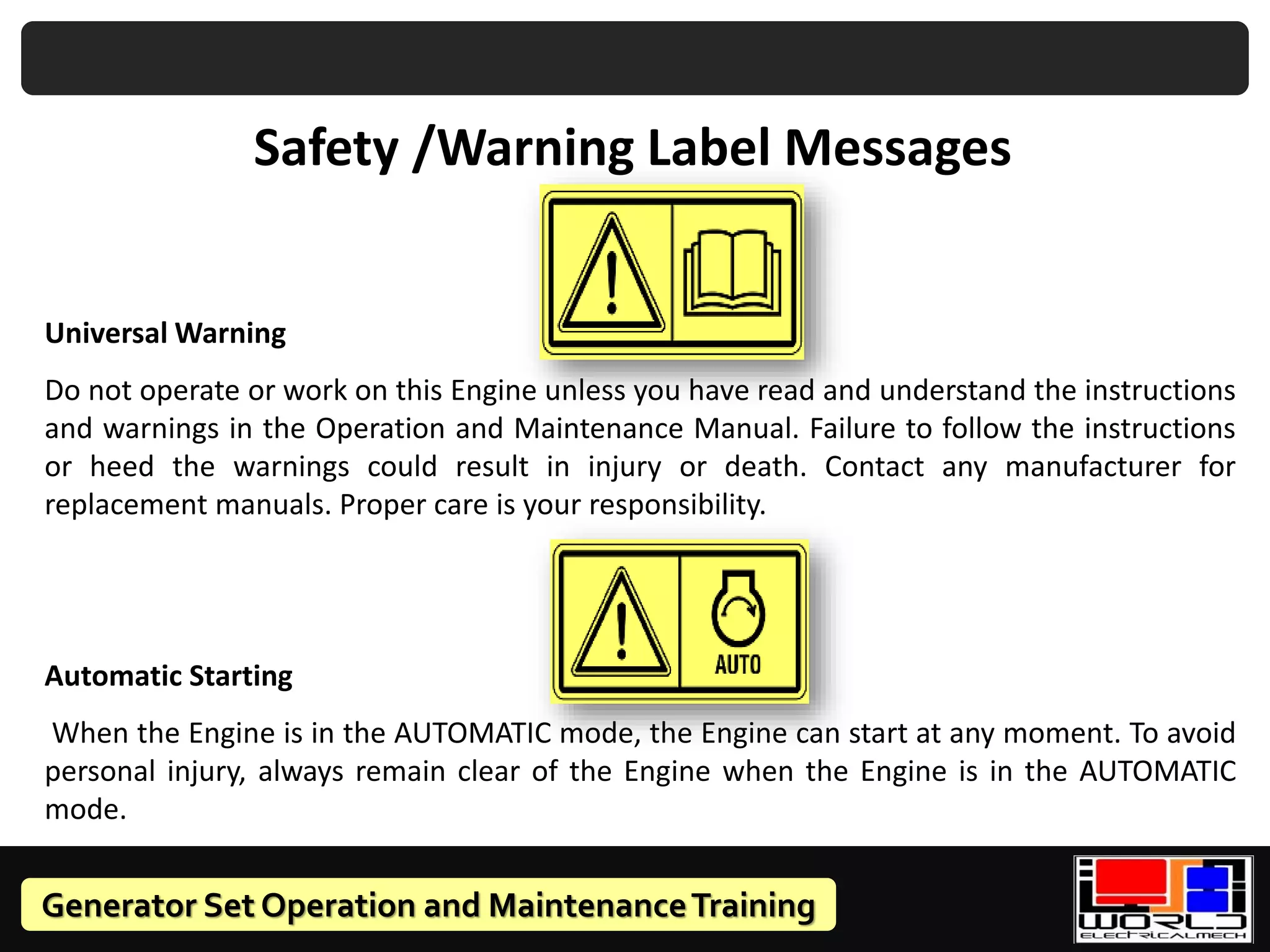 Generator Set Operation and MaintenanceTraining
Safety /Warning Label Messages
Universal Warning
Do not operate or work on this Engine unless you have read and understand the instructions
and warnings in the Operation and Maintenance Manual. Failure to follow the instructions
or heed the warnings could result in injury or death. Contact any manufacturer for
replacement manuals. Proper care is your responsibility.
Automatic Starting
When the Engine is in the AUTOMATIC mode, the Engine can start at any moment. To avoid
personal injury, always remain clear of the Engine when the Engine is in the AUTOMATIC
mode.
 