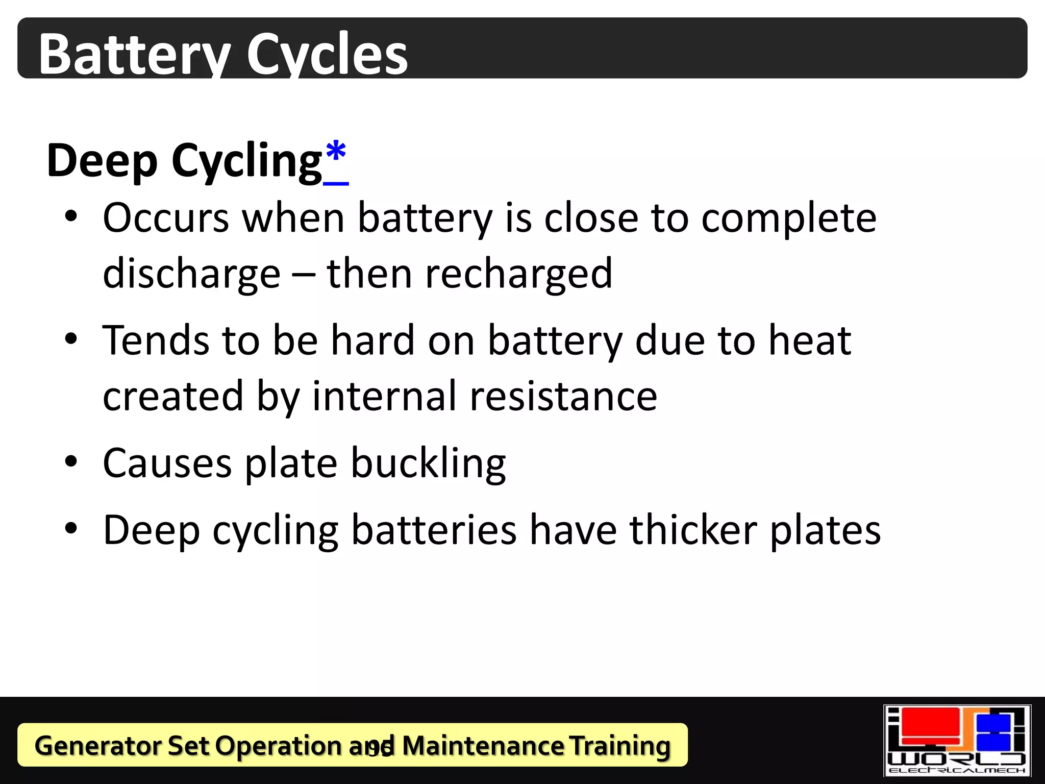 Generator Set Operation and MaintenanceTraining
Deep Cycling*
• Occurs when battery is close to complete
discharge – then recharged
• Tends to be hard on battery due to heat
created by internal resistance
• Causes plate buckling
• Deep cycling batteries have thicker plates
95
Battery Cycles
 