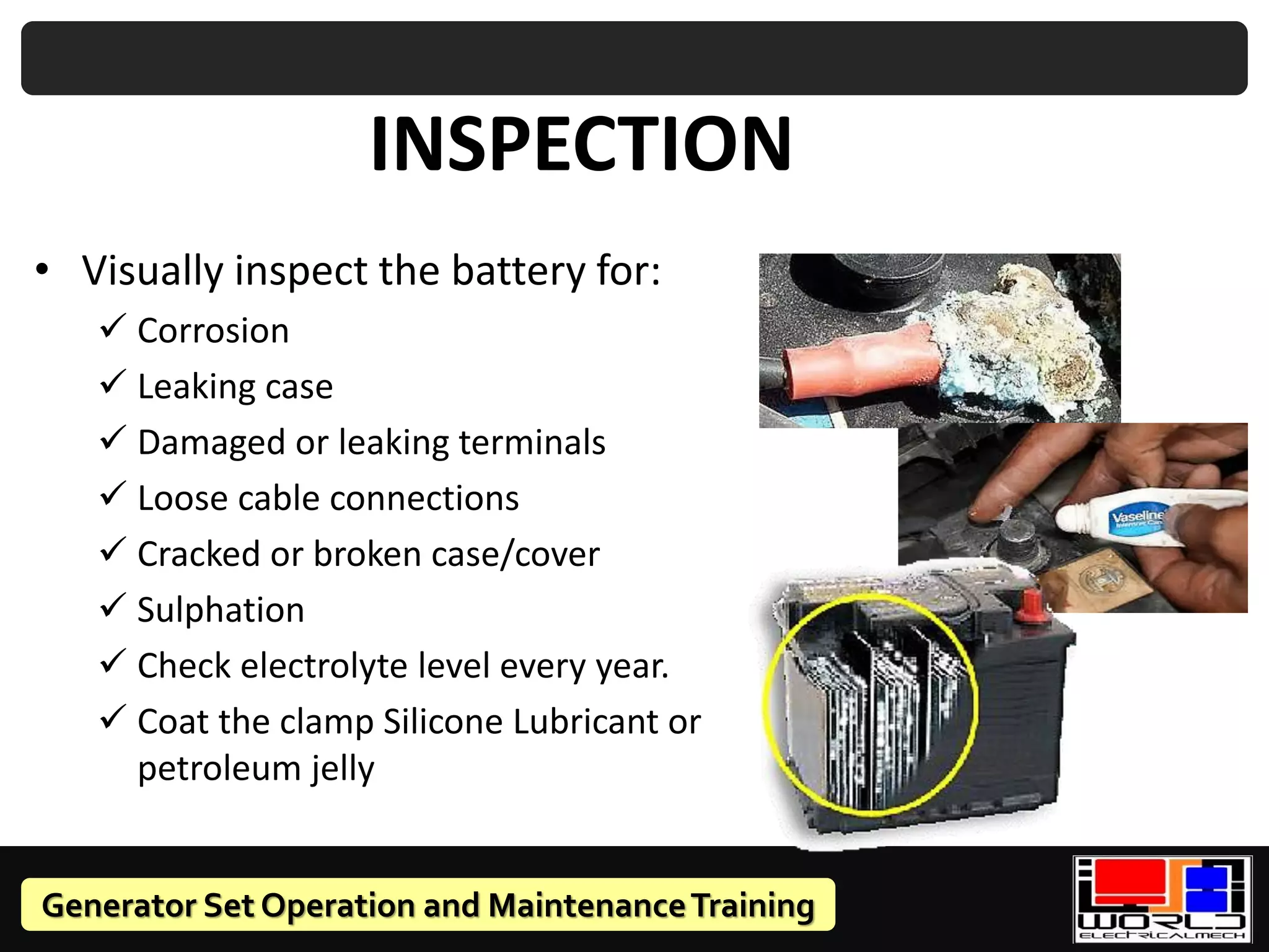 Generator Set Operation and MaintenanceTraining
INSPECTION
• Visually inspect the battery for:
✓ Corrosion
✓ Leaking case
✓ Damaged or leaking terminals
✓ Loose cable connections
✓ Cracked or broken case/cover
✓ Sulphation
✓ Check electrolyte level every year.
✓ Coat the clamp Silicone Lubricant or
petroleum jelly
 