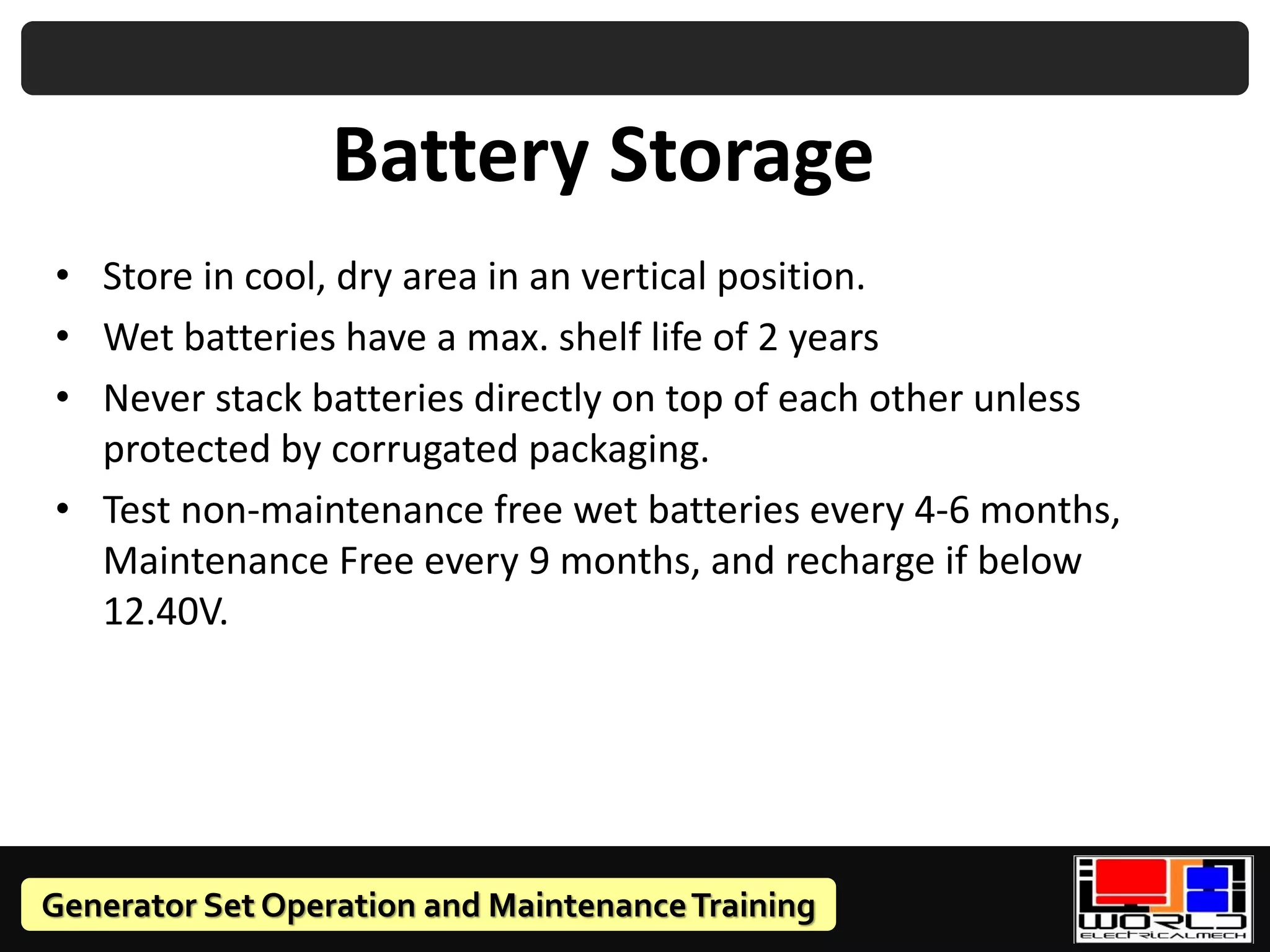 Generator Set Operation and MaintenanceTraining
• Store in cool, dry area in an vertical position.
• Wet batteries have a max. shelf life of 2 years
• Never stack batteries directly on top of each other unless
protected by corrugated packaging.
• Test non-maintenance free wet batteries every 4-6 months,
Maintenance Free every 9 months, and recharge if below
12.40V.
Battery Storage
 