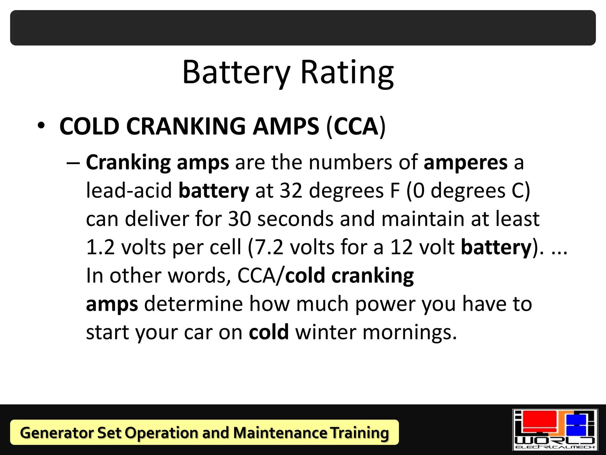 Generator Set Operation and MaintenanceTraining
Battery Rating
• COLD CRANKING AMPS (CCA)
– Cranking amps are the numbers of amperes a
lead-acid battery at 32 degrees F (0 degrees C)
can deliver for 30 seconds and maintain at least
1.2 volts per cell (7.2 volts for a 12 volt battery). ...
In other words, CCA/cold cranking
amps determine how much power you have to
start your car on cold winter mornings.
 