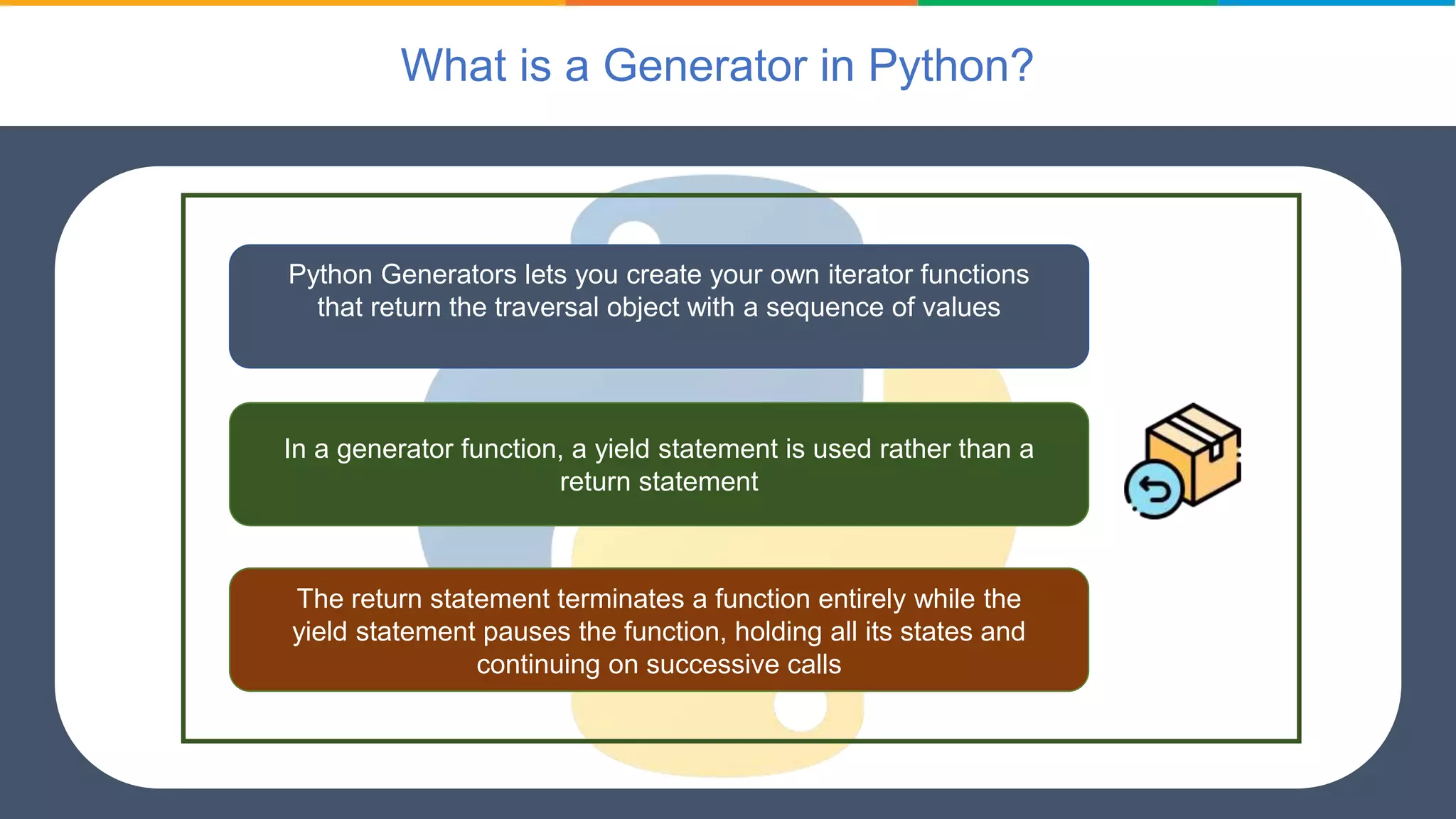 What is a Generator in Python?
Python Generators lets you create your own iterator functions
that return the traversal object with a sequence of values
In a generator function, a yield statement is used rather than a
return statement
The return statement terminates a function entirely while the
yield statement pauses the function, holding all its states and
continuing on successive calls