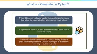 What is a Generator in Python?
Python Generators lets you create your own iterator functions
that return the traversal object with a sequence of values
In a generator function, a yield statement is used rather than a
return statement
The return statement terminates a function entirely while the
yield statement pauses the function, holding all its states and
continuing on successive calls
 