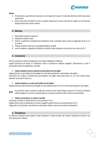 www.germanelectronics.ro 3
Altele 
• Întreținerea, operațiile de ajustare şi de reparații nu pot fi realizate decât de către personal 
specializat. 
• Dacă aveți alte întrebări la care nu găsiți răspunsul în acest manual vă rugăm să vă adresați 
departamentului nostru tehnic. 
 
 
3. Montaj 
 
1. Deschideți ambele suporturi. 
2. Rabatați modulul solar. 
3. Pentru a optimiza randamentul modulului solar orientați‐l spre soare şi asigurați‐vă că nu va 
fi umbrit. 
4. Plasați modulul solar pe o suprafață plată şi stabilă. 
5. Led‐ul albastru clipeşte de îndată ce modulul solar produce o tensiune mai mare de 5 V. 
 
 
4. Conexiune 
 
Pentru conexiune aveți la dispoziție trei cabluri adaptoare diferite. 
Legați  ştecherul  de  ieşire  al  modulului  solar  la  ştecherul  cablului  adaptor.  Ştecherele  nu  pot  fi 
conectate decât la polaritatea corectă.  
 
• Cablul adaptor pentru ştecherul aprinzătorului de țigări 
Legați ştecherul aprinzătorului de țigări la mufa de bord pentru aprinzătorul de țigări.  
Contactul  din  mijloc  al ştecherului aprinzătorul  de  țigări  este  polul  plus  (+),  iar cele  două  borne 
laterale sunt polul minus (‐).  
 
• Cablul adaptor cu mufa aprinzătorului de țigări 
Legați ştecherul aprinzătorului de țigări al unui aparat electric 12 V la mufa aprinzătorului de țigări. 
 
La anumite maşini această mufă este activă numai când merge motorul. În acest caz folosiți 
cablul adaptor cu cleme crocodil pentru a conecta modulul solar direct la acumulator.  
 
• Cablul acumulator cu cleme crocodil 
Conectați clemele crocodil direct la acumulatorul 12 V. 
Legați clema roşie la polul plus şi clema neagră la polul minus al acumulatorului 12 V. 
Asigurați‐vă că clemele crocodil sunt conectate stabil cu bornele corecte ale bateriei.  
 
 
5. Întreținere 
În exterior modulul solar poate fi şters folosind o cârpă moale. Nu folosiți substanțe chimice sau 
alte soluții de curățare.  
 
 
 
 