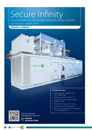 Secure Power Generator Solutions
10
Secure InfinityGround Breaking Containerised Diesel Generator Solutions
built to your specification
500kVA to 3300kVA
OPTIONS INCLUDE:
3 Power range 500–3000kVA 50Hz,
550–3300kVA 60Hz
3 Voltage options 380–480V, 6-11kV
3 Engineered acoustic solutions down to
65dBA at 1 metre
3 Genuine 55°C high ambient cooling
3 Remote radiator cooling packages
3 A60 fire rated and blast-proof containerised
oil and gas applications
Scan me with your
smartphone to view our
Bespoke
Generator Video
 