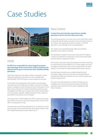 www.dalepowersolutions.com 11
Case Studies
STOR
An NHS Trust responsible for a busy hospital wanted to
take advantage of the revenue from STOR, provided by the
National Grid to get an income from their installed standby
generators.
Dale Power Solutions were able to design a bespoke controls
upgrade to allow their generators to run in parallel when
demanded by STOR and export unused capacity to the grid.
A pre tested and engineered control solution was designed,
manufactured and installed by the Dale on-site team, carefully
project managed to insure the least amount of disruption to the
day to day running of the Hospital. Temporary generators also
managed by the Dale team ensured that should a power failure
occur during the upgrade, reliable generators were in place to
provide life critical power to the Hospital.
The revenue from STOR enabled the CAPEX required to be paid
back within 24 months and continuing payments used to fund
other critical projects on site.
The generators were being utilised and run on load for up to 50
hours per year, this ensured that they were always ready to take
the Hospital load should a power failure occur.
Data Centre
A major financial institution required new standby
generator units for one of it’s data centre sites.
The existing generator units had come to the end of their useful
working life and the load connected to the units had continued
to increase. The requirements were to install 3 x 1250 kVA
generator units externally of the existing building.
The solution was provided by three Dale Secure Infinity
generators each rated at 1250 kVA.
The generators needed to meet a low noise level of 65 dBA at
1 metre, and needed to incorporate a local control panel, daily
fuel tank and fire suppression system.
The acoustic enclosures had to be designed for either mounting
on a pre-formed concrete plinth or on a steel support structure,
to enable two generator units to be mounted within the same
footprint, to increase the total standby system power density.
Each generator container was suitably handed for both
the power cable connection and with the external exhaust
arrangement differing on all three units to meet the space and
location requirements.
The units were fully tested at our factory test bay, prior to
installation and commissioning at site against the full site
generator open protocol control system supplied by Dale
Power Solutions.
 