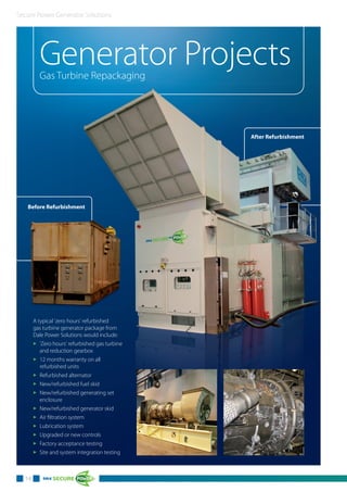 Secure Power Generator Solutions
Generator ProjectsGas Turbine Repackaging
Before Refurbishment
14
hment
A typical 'zero hours' refurbished
gas turbine generator package from
Dale Power Solutions would include:
3 'Zero hours' refurbished gas turbine
and reduction gearbox
3 12 months warranty on all
refurbished units
3 Refurbished alternator
3 New/refurbished fuel skid
3 New/refurbished generating set
enclosure
3 New/refurbished generator skid
3 Air filtration system
3 Lubrication system
3 Upgraded or new controls
3 Factory acceptance testing
3 Site and system integration testing
After Refurbishment
 