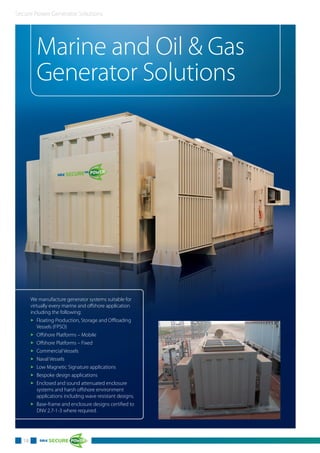 Secure Power Generator Solutions
Marine and Oil & Gas
Generator Solutions
18
We manufacture generator systems suitable for
virtually every marine and offshore application
including the following:
3 Floating Production, Storage and Offloading
Vessels (FPSO)
3 Offshore Platforms – Mobile
3 Offshore Platforms – Fixed
3 Commercial Vessels
3 Naval Vessels
3 Low Magnetic Signature applications
3 Bespoke design applications
3 Enclosed and sound attenuated enclosure
systems and harsh offshore environment
applications including wave resistant designs.
3 Base-frame and enclosure designs certified to
DNV 2.7-1-3 where required.
 