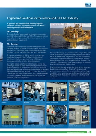 www.dalepowersolutions.com 21
A global oil and gas exploration company required
additional electrical power generation on one of their
offshore platforms in the Middle East.
The challenge
The main electrical power supply to the platform is provided
via a 33kV subsea cable link of over 40km. The requirement was
to install two new generators of 2MW each, to cater for the
additional power requirement.
The Solution
Dale Power Solutions provided two bespoke generator sets,
designed and built to suit the customer’s specific requirements,
with both units rated for continuous operation providing an
output of 2500kVA, 2000kW at 0.8 power factor at 6600 volts.
The sets were designed by Dale to provide optimal power
quality and to operate in harsh offshore environmental
conditions including temperatures of up to 50 degrees
centigrade and in the corrosive saline atmosphere.
During this project, Dale Power Solutions faced several key
challenges in order to install the two diesel generators on the
platform. The first was the limited footprint area available on
deck that required us to engineer the generator sets to fit within
the tight space constraints of 13.5m (L) x 2.4m (W) x 5.7m (H).
Our solution was to mount the radiator and fuel tank externally
on to the roof of each generator to ensure that we met our
customer’s exacting requirements.
The second challenge to overcome was the weight of the units
which exceeded the capabilities of the platform’s crane which
would be manoeuvring the generators into their final position.
Our solution was to apply a modular system design, allowing
for the removal of fuel tanks and radiators from the roof of the
generators, thereby reducing the single-lift weight to 36,000kg
in order to comply with the lifting limit.
Prior to dispatch, the sets were tested at our factory, witnessed
by a team of engineers from the client. Testing included:
protections system, control system, loaded operation, voltage
regulation, speed governing and parallel operation in order to
fully demonstrate the system in accordance with the project
specification.
Engineered Solutions for the Marine and Oil & Gas Industry
Coolant pipework and valvesEase of maintenanceAir filtersLink box
Multiple double access doorsInterior cooling fan and isolatorsHMI screen – remote control panelFire and gas control panel
 