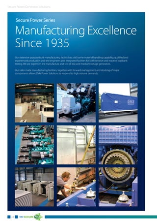 Secure Power Generator Solutions
22
Secure Power Series
Manufacturing Excellence
Since 1935
Our extensive purpose built manufacturing facility has a 60 tonne material handling capability, qualified and
experienced production and test engineers and integrated facilities for both resistive and reactive loadbank
testing. We are experts in the manufacture and test of low and medium voltage generators.
Our tailor made manufacturing facilities, together with forward management and stocking of major
components allows Dale Power Solutions to respond to high volume demands.
 