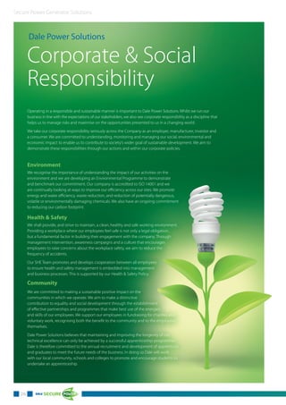 Secure Power Generator Solutions
Dale Power Solutions
Corporate & Social
Responsibility
Environment
We recognise the importance of understanding the impact of our activities on the
environment and we are developing an Environmental Programme to demonstrate
and benchmark our commitment. Our company is accredited to ISO 14001 and we
are continually looking at ways to improve our efficiency across our sites. We promote
energy and water efficiency, waste reduction, and reduction of potentially dangerous,
volatile or environmentally damaging chemicals. We also have an ongoing commitment
to reducing our carbon footprint.
Health & Safety
We shall provide, and strive to maintain, a clean, healthy and safe working environment.
Providing a workplace where our employees feel safe is not only a legal obligation,
but a fundamental factor in building their engagement with the company. Through
management intervention, awareness campaigns and a culture that encourages
employees to raise concerns about the workplace safety, we aim to reduce the
frequency of accidents.
Our SHE Team promotes and develops cooperation between all employees
to ensure health and safety management is embedded into management
and business processes. This is supported by our Health & Safety Policy.
Community
We are committed to making a sustainable positive impact on the
communities in which we operate. We aim to make a distinctive
contribution to equality and social development through the establishment
of effective partnerships and programmes that make best use of the energies
and skills of our employees. We support our employees in fundraising for charities and
voluntary work, recognising both the benefit to the community and to the employees
themselves.
Dale Power Solutions believes that maintaining and improving the longevity of our
technical excellence can only be achieved by a successful apprenticeship programme.
Dale is therefore committed to the annual recruitment and development of apprentices
and graduates to meet the future needs of the business. In doing so Dale will work
with our local community, schools and colleges to promote and encourage students to
undertake an apprenticeship.
Operating in a responsible and sustainable manner is important to Dale Power Solutions. Whilst we run our
business in line with the expectations of our stakeholders, we also see corporate responsibility as a discipline that
helps us to manage risks and maximise on the opportunities presented to us in a changing world.
We take our corporate responsibility seriously across the Company as an employer, manufacturer, investor and
a consumer. We are committed to understanding, monitoring and managing our social, environmental and
economic impact to enable us to contribute to society’s wider goal of sustainable development. We aim to
demonstrate these responsibilities through our actions and within our corporate policies.
26
 