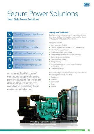 www.dalepowersolutions.com
Setting new standards…
Dale has put its immense experience of providing bespoke
generating sets for a diverse global market into the design
and production of the Secure Power Series.
At-a-glance benefits
3 More power and flexibility
3 Genuine high ambient cooling for 55°C temperatures
3 International service network
3 Dual frequency and multi-voltage
3 Tremendous 800 kW step load power handling
3 Outstanding noise protection
3 Environmentally friendly
3 Total portability
3 Remote monitoring for ease of use and optimum
performance
3 User-friendly design
The Dale brand provides the benchmark in power solutions
for diverse global markets including:
3 Data Centres
3 Financial
3 Commercial
3 Retail
3 Medical
S
E
C
U
R
E
Standby Transportable Power
Excellence in Design
Compact Power Density
Unmatched Service Coverage
Reliable, Robust and Rugged
Ethical and Environmentally
Friendly
Secure Power Solutions
from Dale Power Solutions
An unmatched history of
continued supply of secure
power solutions for the most
demanding requirements
worldwide, providing total
customer satisfaction.
27
 