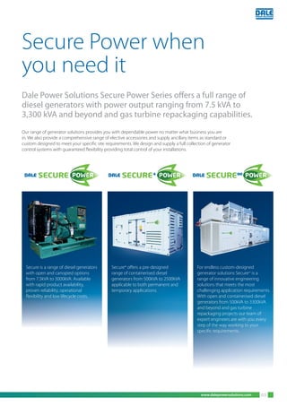 www.dalepowersolutions.com 03
Our range of generator solutions provides you with dependable power no matter what business you are
in. We also provide a comprehensive range of elective accessories and supply ancillary items as standard or
custom designed to meet your specific site requirements. We design and supply a full collection of generator
control systems with guaranteed flexibility providing total control of your installations.
Secure Power when
you need it
Dale Power Solutions Secure Power Series offers a full range of
diesel generators with power output ranging from 7.5 kVA to
3,300 kVA and beyond and gas turbine repackaging capabilities.
Secure+
offers a pre-designed
range of containerised diesel
generators from 500kVA to 2500kVA
applicable to both permanent and
temporary applications.
For endless custom-designed
generator solutions Secure∞
is a
range of innovative engineering
solutions that meets the most
challenging application requirements.
With open and containerised diesel
generators from 500kVA to 3300kVA
and beyond and gas turbine
repackaging projects our team of
expert engineers are with you every
step of the way working to your
specific requirements.
Secure+
offers a pre-designed
range of containerised diesel
generators from 500kVA to 2500kVA
Secure is a range of diesel generators
with open and canopied options
from 7.5kVA to 3000kVA. Available
with rapid product availability,
proven reliability, operational
flexibility and low lifecycle costs.
 
