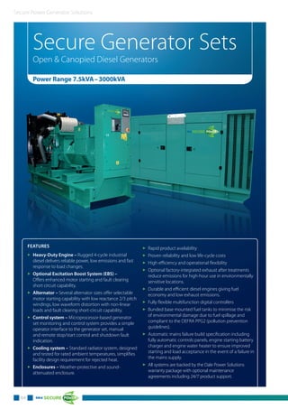 Secure Power Generator Solutions
04
Secure Generator Sets
Open & Canopied Diesel Generators
Power Range 7.5kVA–3000kVA
FEATURES
3 Heavy-Duty Engine – Rugged 4-cycle industrial
diesel delivers reliable power, low emissions and fast
response to load changes.
3 Optional Excitation Boost System (EBS) –
Offers enhanced motor starting and fault clearing
short circuit capability.
3 Alternator – Several alternator sizes offer selectable
motor starting capability with low reactance 2/3 pitch
windings, low waveform distortion with non-linear
loads and fault clearing short-circuit capability.
3 Control system – Microprocessor-based generator
set monitoring and control system provides a simple
operator interface to the generator set, manual
and remote stop/start control and shutdown fault
indication.
3 Cooling system – Standard radiator system, designed
and tested for rated ambient temperatures, simplifies
facility design requirement for rejected heat.
3 Enclosures – Weather-protective and sound-
attenuated enclosure.
3 Rapid product availability
3 Proven reliability and low life-cycle costs
3 High efficiency and operational flexibility
3 Optional factory-integrated exhaust after treatments
reduce emissions for high-hour use in environmentally
sensitive locations.
3 Durable and efficient diesel engines giving fuel
economy and low exhaust emissions.
3 Fully flexible multifunction digital controllers
3 Bunded base mounted fuel tanks to minimise the risk
of environmental damage due to fuel spillage and
compliant to the DEFRA PPG2 (pollution prevention
guidelines).
3 Automatic mains failure build specification including
fully automatic controls panels, engine starting battery
charger and engine water heater to ensure improved
starting and load acceptance in the event of a failure in
the mains supply.
3 All systems are backed by the Dale Power Solutions
warranty package with optional maintenance
agreements including 24/7 product support.
 
