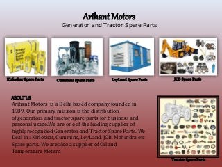 Arihant Motors
Generator and Tractor Spare Parts
Kirloskar Spare Parts Cummins Spare Parts LeyLand Spare Parts JCB Spare Parts
ABOUTUS
Arihant Motors is a Delhi based company founded in
1989. Our primary mission is the distribution
of generators and tractor spare parts for business and
personal usage.We are one of the leading supplier of
highly recognized Generator and Tractor Spare Parts. We
Deal in : Kirloskar, Cummins, LeyLand, JCB, Mahindra etc
Spare parts. We are also a supplier of Oil and
Temperature Meters.
Tractor Spare Parts
 