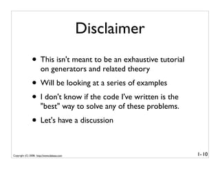Disclaimer
               • This isn't meant to be an exhaustive tutorial
                      on generators and related theory
               • Will be looking at a series of examples
               • I don't know if the code I've written is the
                      "best" way to solve any of these problems.
               • Let's have a discussion

Copyright (C) 2008, http://www.dabeaz.com                          1- 10
 