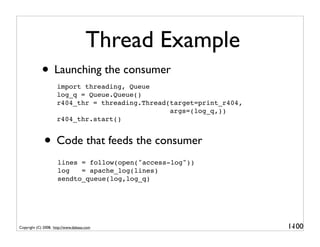 Thread Example
             • Launching the consumer
                     import threading, Queue
                     log_q = Queue.Queue()
                     r404_thr = threading.Thread(target=print_r404,
                                                 args=(log_q,))
                     r404_thr.start()


              • Code that feeds the consumer
                      lines = follow(open("access-log"))
                      log   = apache_log(lines)
                      sendto_queue(log,log_q)




Copyright (C) 2008, http://www.dabeaz.com                             1-
                                                                       100
 