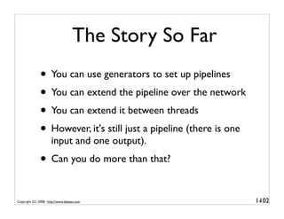 The Story So Far
              • You can use generators to set up pipelines
              • You can extend the pipeline over the network
              • You can extend it between threads
              • However, it's still just a pipeline (there is one
                      input and one output).
              • Can you do more than that?

Copyright (C) 2008, http://www.dabeaz.com                           1-
                                                                     102
 