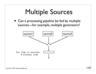 Multiple Sources
               • Can a processing pipeline be fed by multiple
                       sources---for example, multiple generators?

                                  source1   source2   source3




                   for item in sources:
                       # Process item




Copyright (C) 2008, http://www.dabeaz.com                            1-
                                                                      103
 