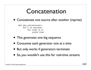 Concatenation
               • Concatenate one source after another (reprise)
                          def gen_cat(sources):
                              for s in sources:
                                  for item in s:
                                      yield item


               • This generates one big sequence
               • Consumes each generator one at a time
               • But only works if generators terminate
               • So, you wouldn't use this for real-time streams
Copyright (C) 2008, http://www.dabeaz.com                          1-
                                                                    104
 
