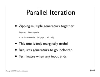 Parallel Iteration
                • Zipping multiple generators together
                        import itertools

                        z = itertools.izip(s1,s2,s3)


                • This one is only marginally useful
                • Requires generators to go lock-step
                • Terminates when any input ends

Copyright (C) 2008, http://www.dabeaz.com                 1-
                                                           105
 